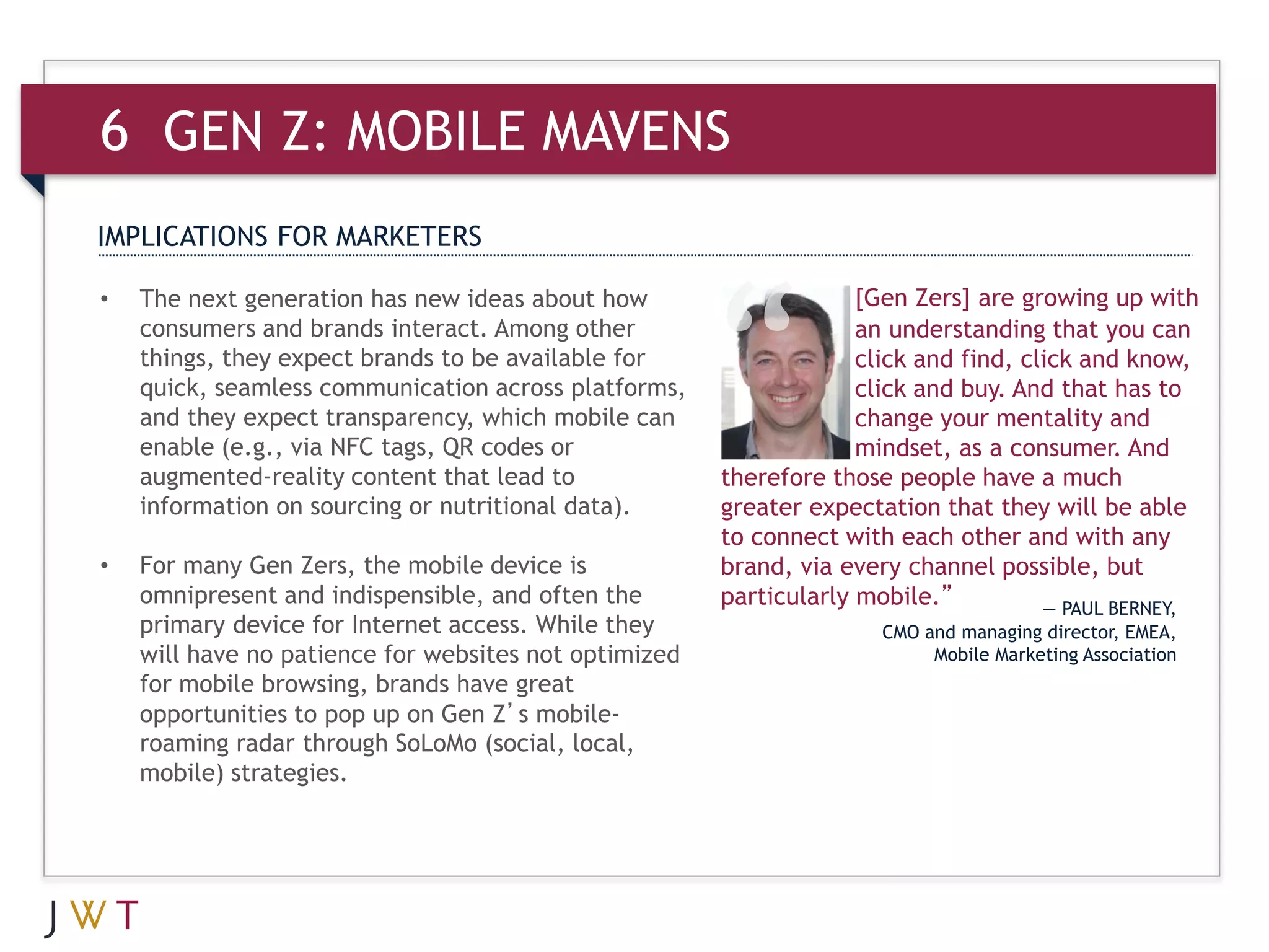 6 GEN Z: MOBILE MAVENS
IMPLICATIONS FOR MARKETERS

•   The next generation has new ideas about how                     [Gen Zers] are growing up with
    consumers and brands interact. Among other                      an understanding that you can
    things, they expect brands to be available for                  click and find, click and know,
    quick, seamless communication across platforms,                 click and buy. And that has to
    and they expect transparency, which mobile can                  change your mentality and
    enable (e.g., via NFC tags, QR codes or                         mindset, as a consumer. And
    augmented-reality content that lead to             therefore those people have a much
    information on sourcing or nutritional data).      greater expectation that they will be able
                                                       to connect with each other and with any
•   For many Gen Zers, the mobile device is            brand, via every channel possible, but
    omnipresent and indispensible, and often the       particularly mobile.”          — PAUL BERNEY,
    primary device for Internet access. While they                    CMO and managing director, EMEA,
    will have no patience for websites not optimized                       Mobile Marketing Association
    for mobile browsing, brands have great
    opportunities to pop up on Gen Z’s mobile-
    roaming radar through SoLoMo (social, local,
    mobile) strategies.
 