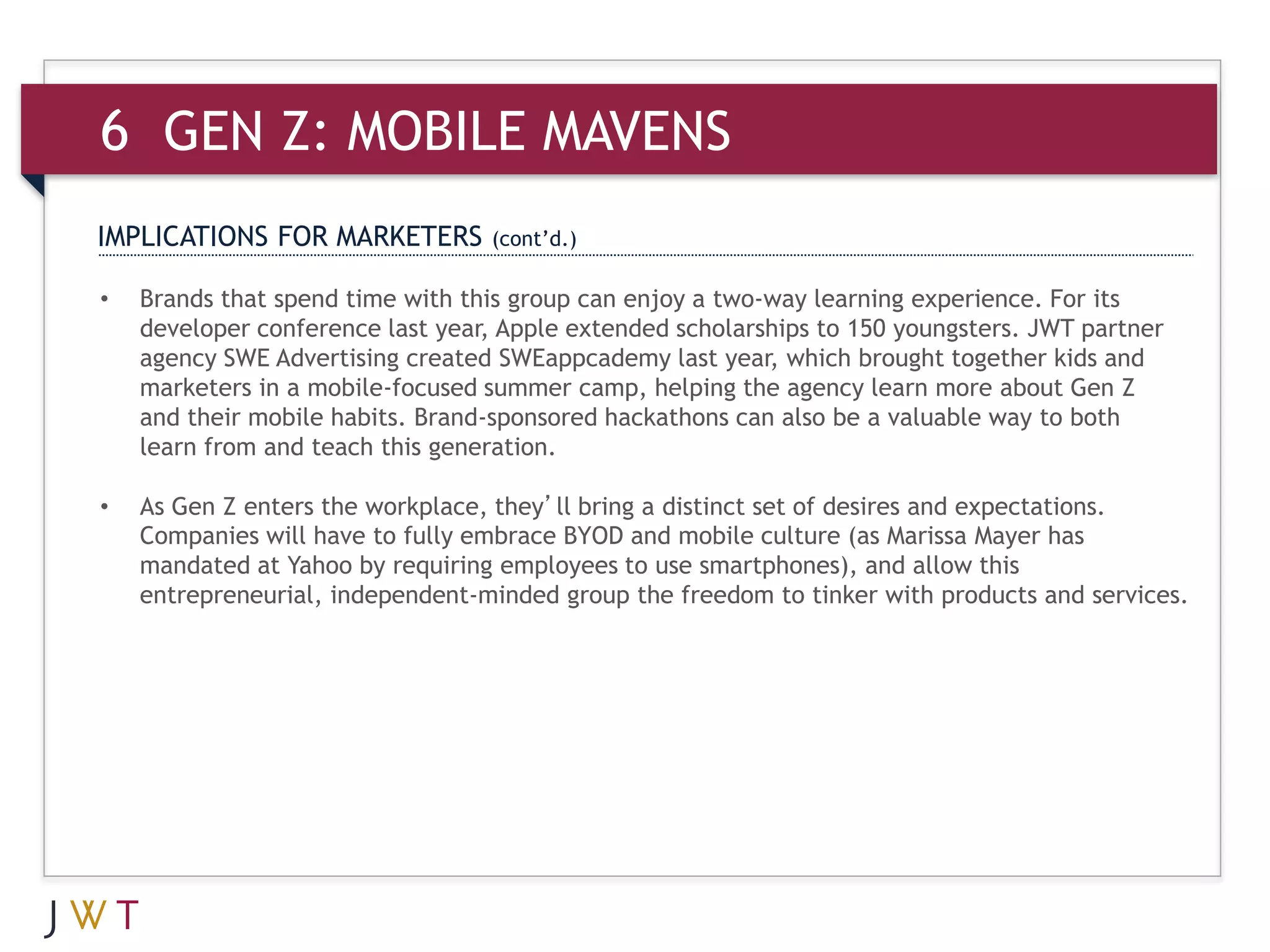 6 GEN Z: MOBILE MAVENS
IMPLICATIONS FOR MARKETERS        (cont’d.)

•   Brands that spend time with this group can enjoy a two-way learning experience. For its
    developer conference last year, Apple extended scholarships to 150 youngsters. JWT partner
    agency SWE Advertising created SWEappcademy last year, which brought together kids and
    marketers in a mobile-focused summer camp, helping the agency learn more about Gen Z
    and their mobile habits. Brand-sponsored hackathons can also be a valuable way to both
    learn from and teach this generation.

•   As Gen Z enters the workplace, they’ll bring a distinct set of desires and expectations.
    Companies will have to fully embrace BYOD and mobile culture (as Marissa Mayer has
    mandated at Yahoo by requiring employees to use smartphones), and allow this
    entrepreneurial, independent-minded group the freedom to tinker with products and services.
 