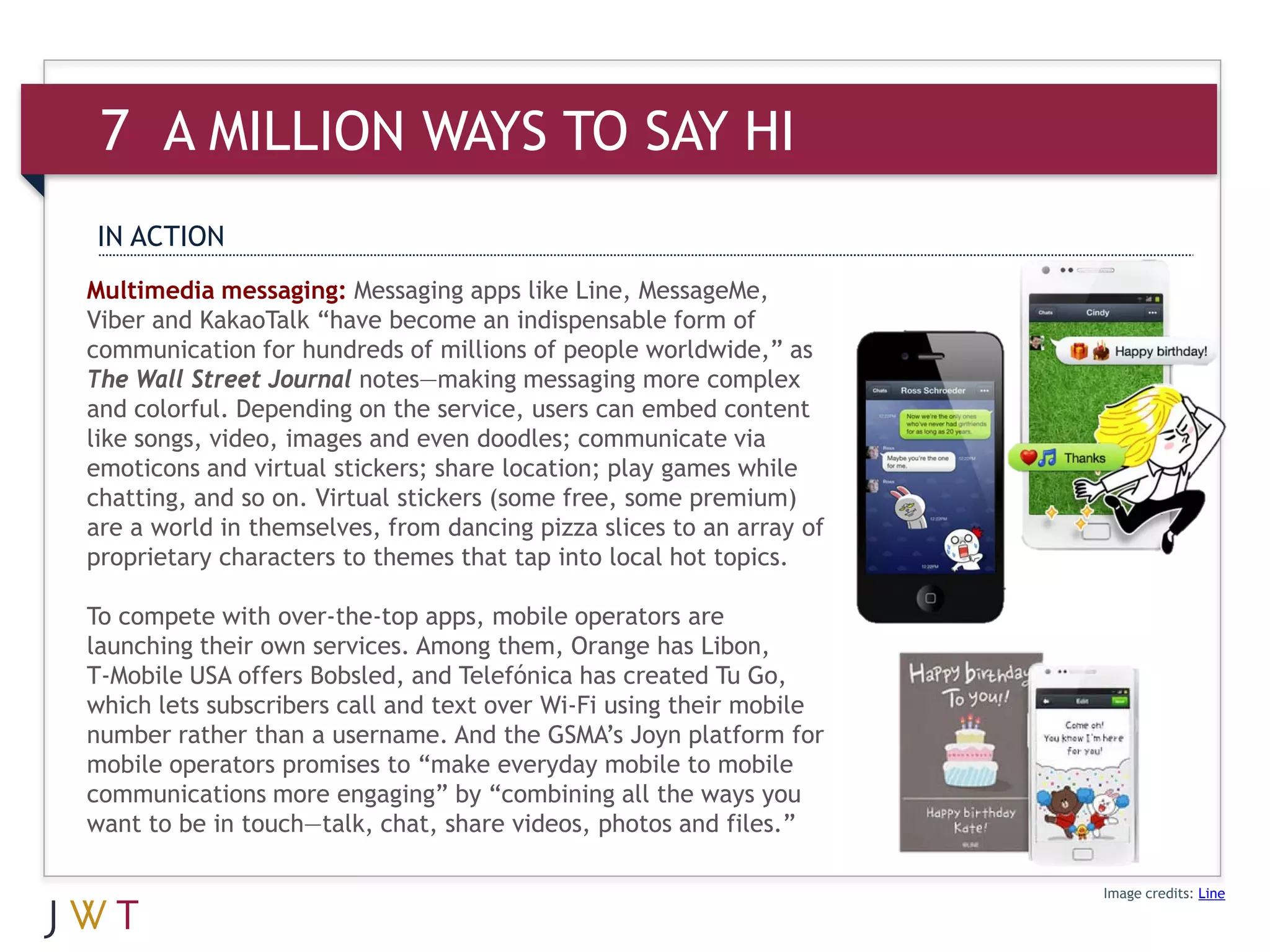 7 A MILLION WAYS TO SAY HI
IN ACTION
Multimedia messaging: Messaging apps like Line, MessageMe,
Viber and KakaoTalk “have become an indispensable form of
communication for hundreds of millions of people worldwide,” as
The Wall Street Journal notes—making messaging more complex
and colorful. Depending on the service, users can embed content
like songs, video, images and even doodles; communicate via
emoticons and virtual stickers; share location; play games while
chatting, and so on. Virtual stickers (some free, some premium)
are a world in themselves, from dancing pizza slices to an array of
proprietary characters to themes that tap into local hot topics.

To compete with over-the-top apps, mobile operators are
launching their own services. Among them, Orange has Libon,
T-Mobile USA offers Bobsled, and Telefónica has created Tu Go,
which lets subscribers call and text over Wi-Fi using their mobile
number rather than a username. And the GSMA’s Joyn platform for
mobile operators promises to “make everyday mobile to mobile
communications more engaging” by “combining all the ways you
want to be in touch—talk, chat, share videos, photos and files.”

                                                                      Image credits: Line
 