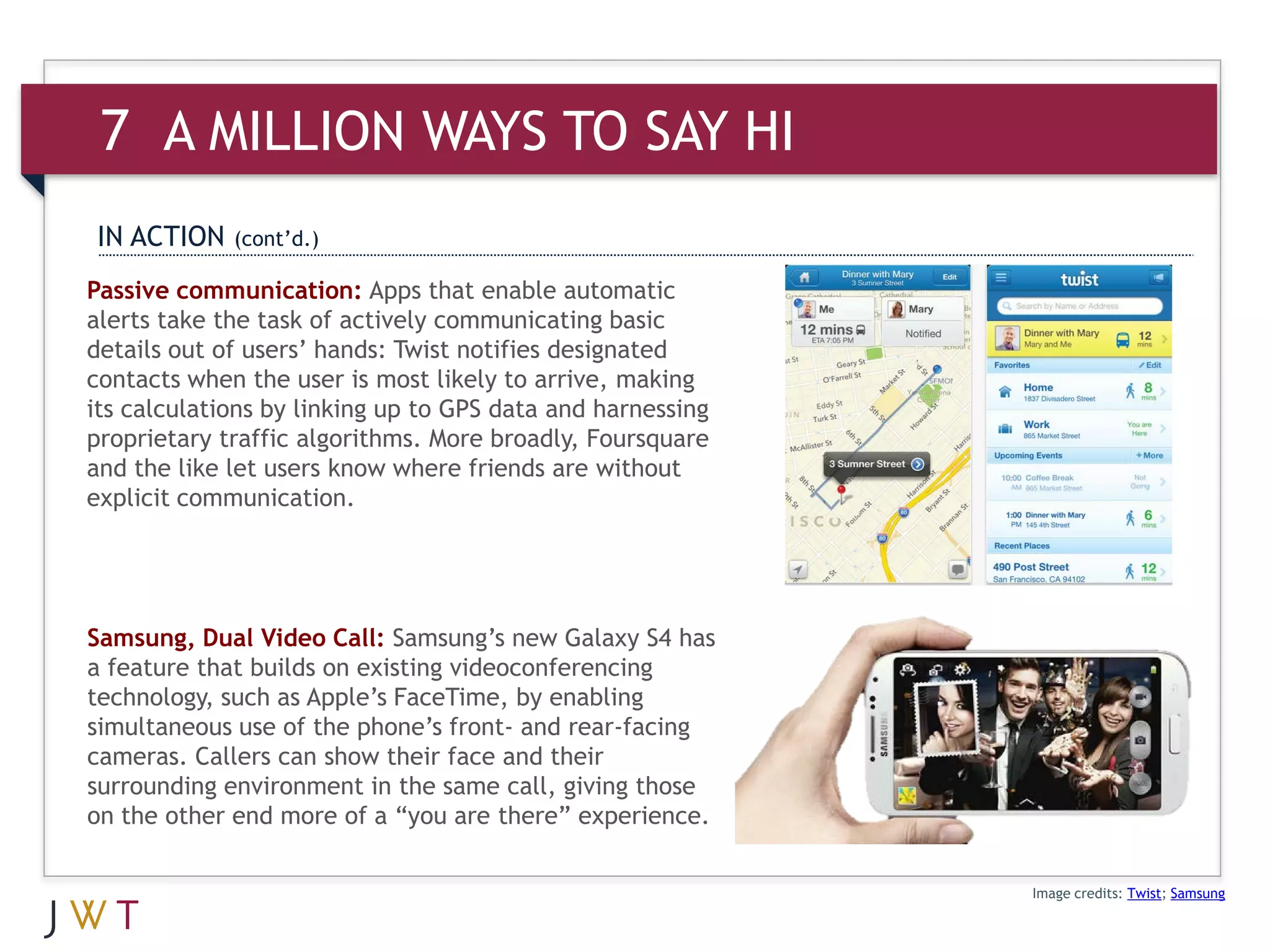 7 A MILLION WAYS TO SAY HI
IN ACTION    (cont’d.)

Passive communication: Apps that enable automatic
alerts take the task of actively communicating basic
details out of users’ hands: Twist notifies designated
contacts when the user is most likely to arrive, making
its calculations by linking up to GPS data and harnessing
proprietary traffic algorithms. More broadly, Foursquare
and the like let users know where friends are without
explicit communication.




Samsung, Dual Video Call: Samsung’s new Galaxy S4 has
a feature that builds on existing videoconferencing
technology, such as Apple’s FaceTime, by enabling
simultaneous use of the phone’s front- and rear-facing
cameras. Callers can show their face and their
surrounding environment in the same call, giving those
on the other end more of a “you are there” experience.

                                                            Image credits: Twist; Samsung
 