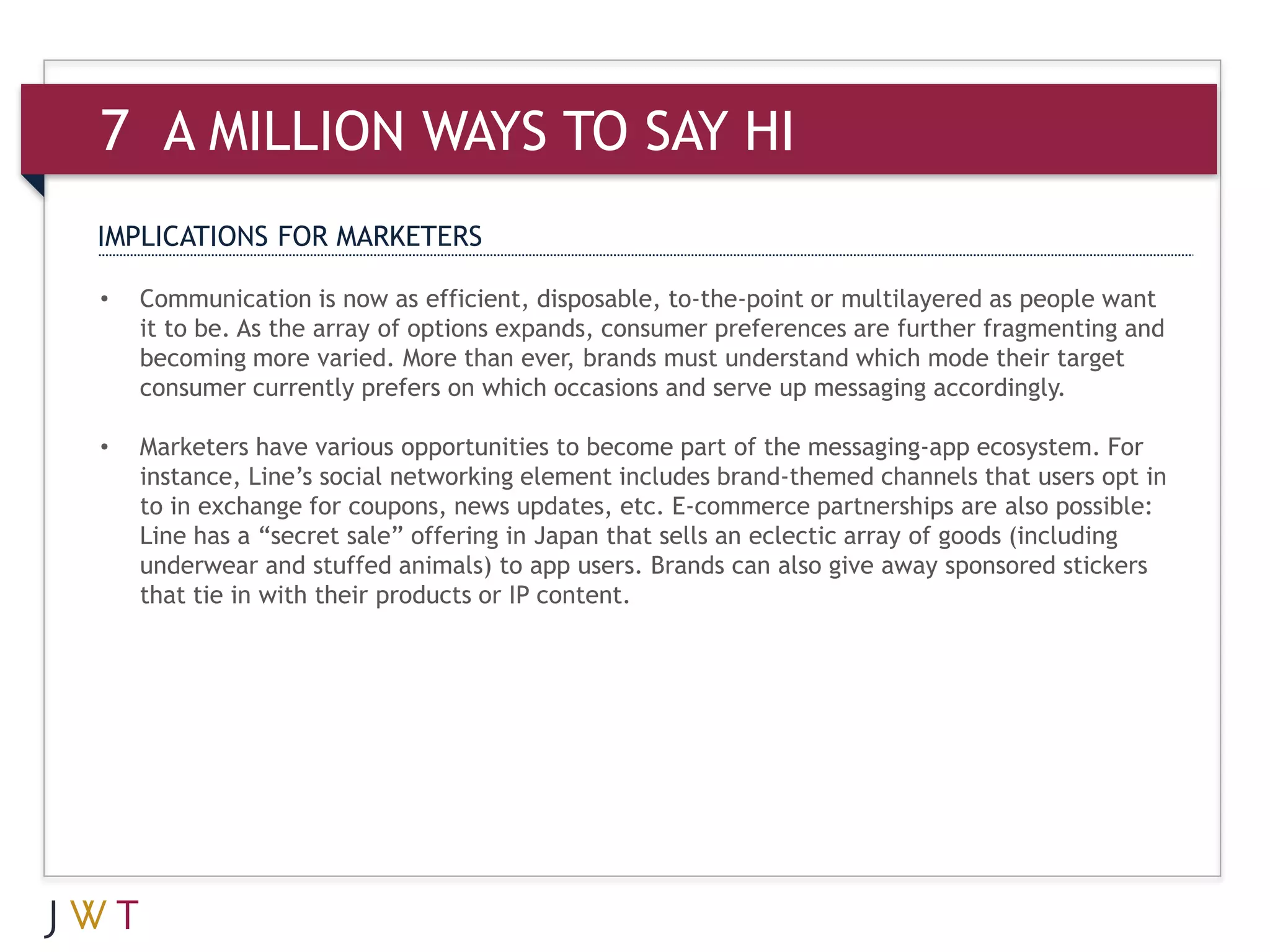 7 A MILLION WAYS TO SAY HI
IMPLICATIONS FOR MARKETERS

•   Communication is now as efficient, disposable, to-the-point or multilayered as people want
    it to be. As the array of options expands, consumer preferences are further fragmenting and
    becoming more varied. More than ever, brands must understand which mode their target
    consumer currently prefers on which occasions and serve up messaging accordingly.

•   Marketers have various opportunities to become part of the messaging-app ecosystem. For
    instance, Line’s social networking element includes brand-themed channels that users opt in
    to in exchange for coupons, news updates, etc. E-commerce partnerships are also possible:
    Line has a “secret sale” offering in Japan that sells an eclectic array of goods (including
    underwear and stuffed animals) to app users. Brands can also give away sponsored stickers
    that tie in with their products or IP content.
 