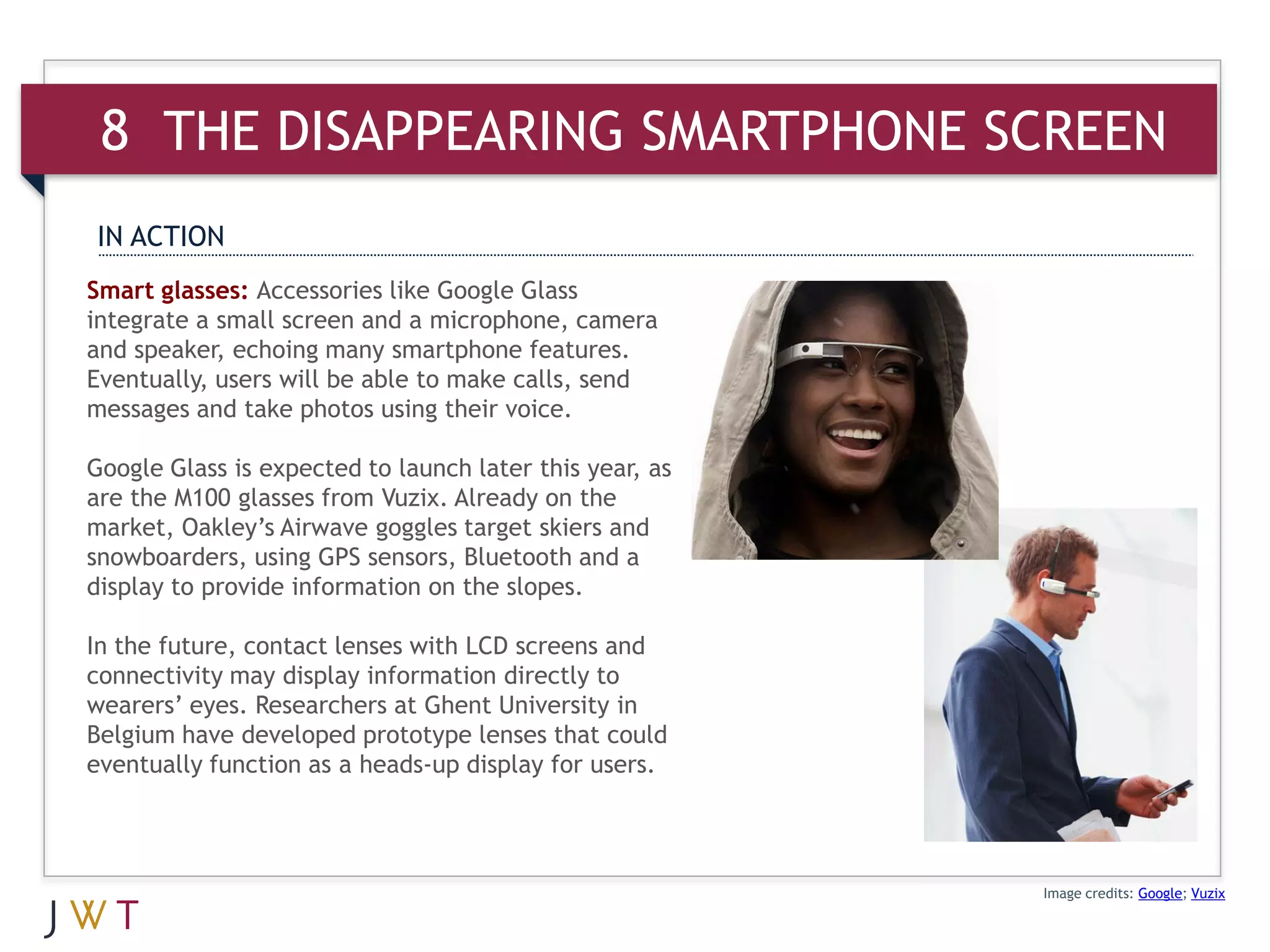 8 THE DISAPPEARING SMARTPHONE SCREEN
IN ACTION
Smart glasses: Accessories like Google Glass
integrate a small screen and a microphone, camera
and speaker, echoing many smartphone features.
Eventually, users will be able to make calls, send
messages and take photos using their voice.

Google Glass is expected to launch later this year, as
are the M100 glasses from Vuzix. Already on the
market, Oakley’s Airwave goggles target skiers and
snowboarders, using GPS sensors, Bluetooth and a
display to provide information on the slopes.

In the future, contact lenses with LCD screens and
connectivity may display information directly to
wearers’ eyes. Researchers at Ghent University in
Belgium have developed prototype lenses that could
eventually function as a heads-up display for users.




                                                         Image credits: Google; Vuzix
 