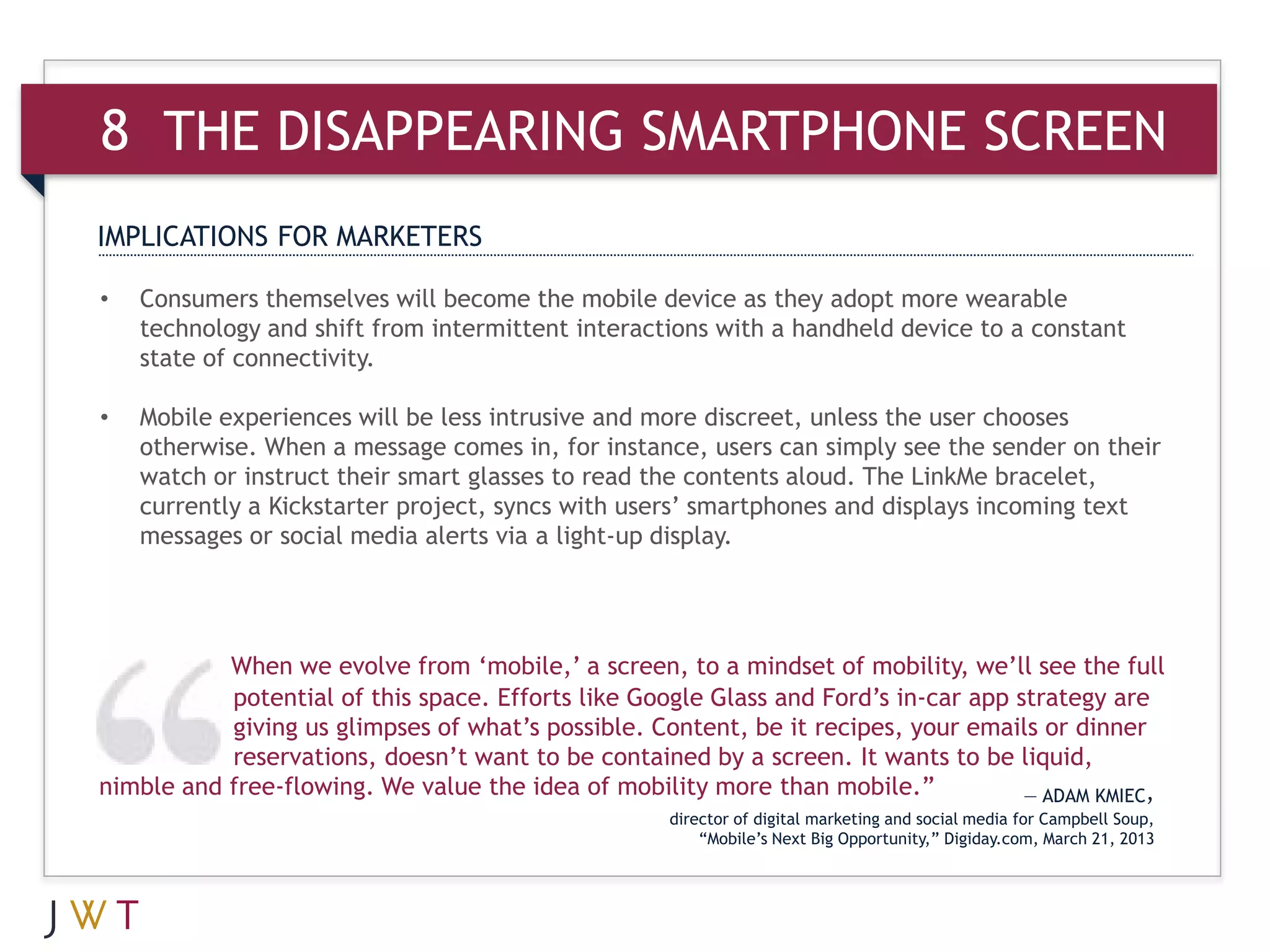 8 THE DISAPPEARING SMARTPHONE SCREEN
IMPLICATIONS FOR MARKETERS

•   Consumers themselves will become the mobile device as they adopt more wearable
    technology and shift from intermittent interactions with a handheld device to a constant
    state of connectivity.

•   Mobile experiences will be less intrusive and more discreet, unless the user chooses
    otherwise. When a message comes in, for instance, users can simply see the sender on their
    watch or instruct their smart glasses to read the contents aloud. The LinkMe bracelet,
    currently a Kickstarter project, syncs with users’ smartphones and displays incoming text
    messages or social media alerts via a light-up display.




           When we evolve from ‘mobile,’ a screen, to a mindset of mobility, we’ll see the full
           potential of this space. Efforts like Google Glass and Ford’s in-car app strategy are
           giving us glimpses of what’s possible. Content, be it recipes, your emails or dinner
           reservations, doesn’t want to be contained by a screen. It wants to be liquid,
nimble and free-flowing. We value the idea of mobility more than mobile.”            — ADAM KMIEC,
                                                    director of digital marketing and social media for Campbell Soup,
                                                        “Mobile’s Next Big Opportunity,” Digiday.com, March 21, 2013
 