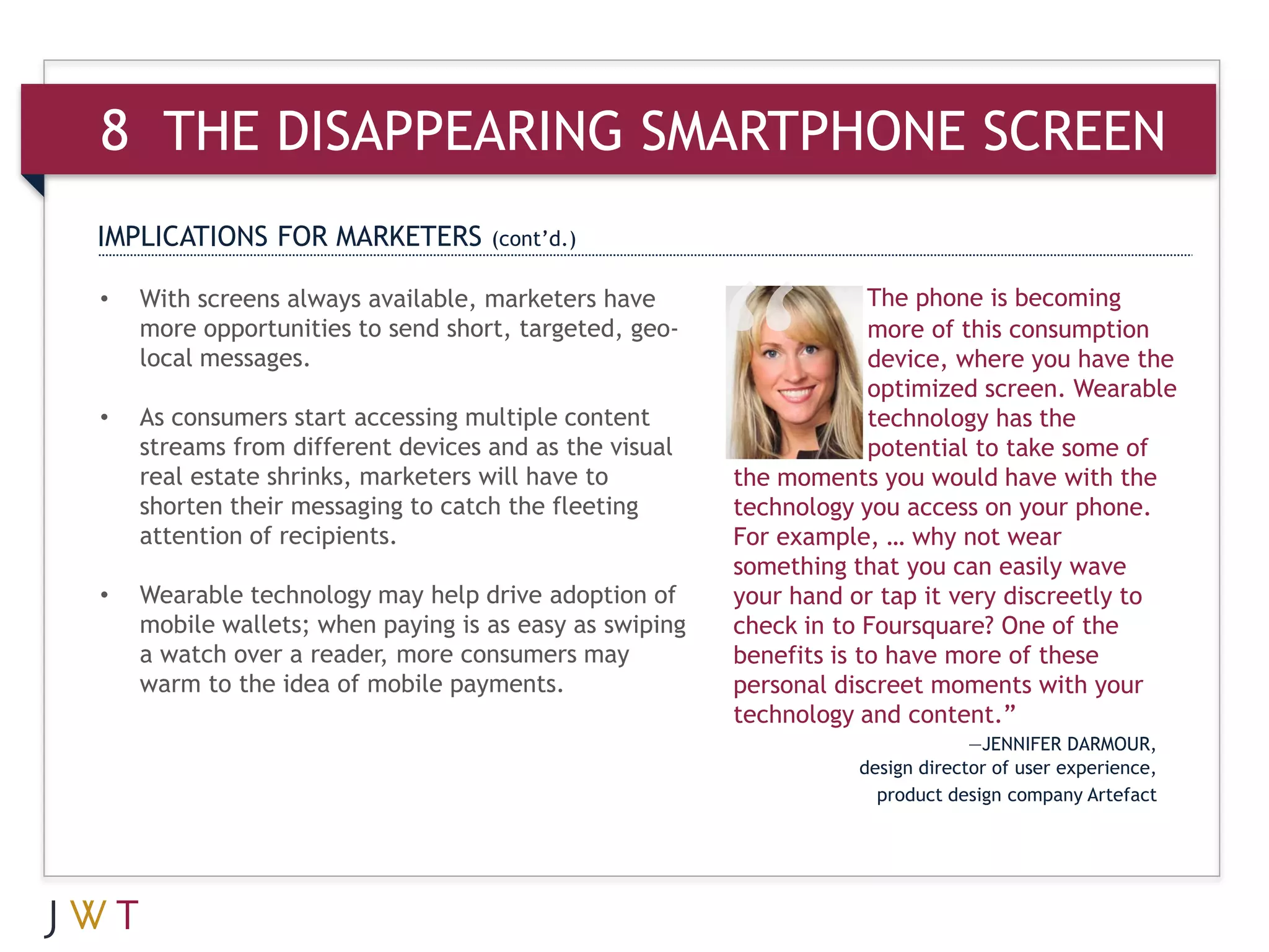 8 THE DISAPPEARING SMARTPHONE SCREEN
IMPLICATIONS FOR MARKETERS         (cont’d.)

•   With screens always available, marketers have                    The phone is becoming
    more opportunities to send short, targeted, geo-                 more of this consumption
    local messages.                                                  device, where you have the
                                                                     optimized screen. Wearable
•   As consumers start accessing multiple content                    technology has the
    streams from different devices and as the visual                 potential to take some of
    real estate shrinks, marketers will have to         the moments you would have with the
    shorten their messaging to catch the fleeting       technology you access on your phone.
    attention of recipients.                            For example, … why not wear
                                                        something that you can easily wave
•   Wearable technology may help drive adoption of      your hand or tap it very discreetly to
    mobile wallets; when paying is as easy as swiping   check in to Foursquare? One of the
    a watch over a reader, more consumers may           benefits is to have more of these
    warm to the idea of mobile payments.                personal discreet moments with your
                                                        technology and content.”
                                                                                —JENNIFER DARMOUR,
                                                                   design director of user experience,
                                                                     product design company Artefact
 