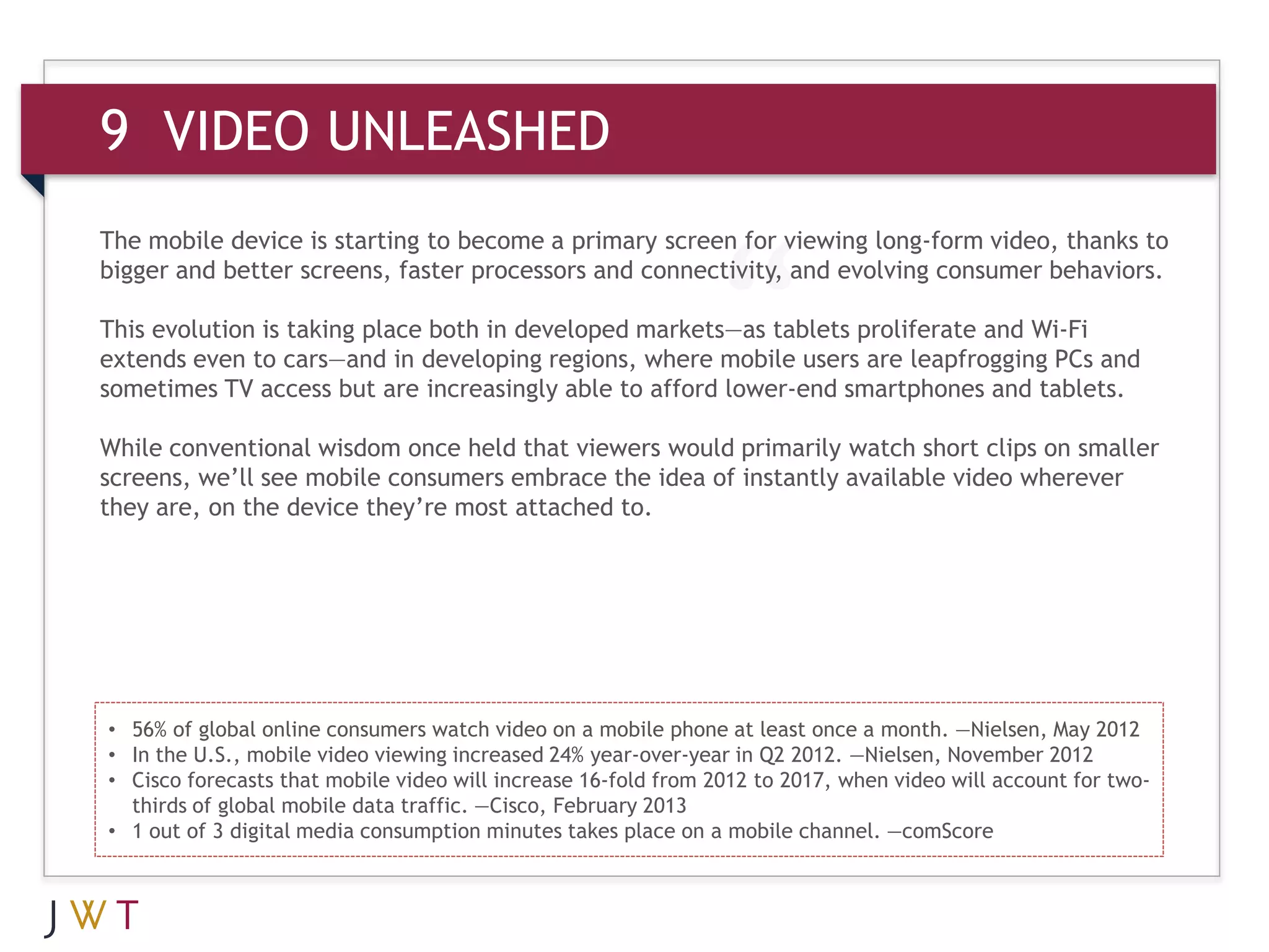 9 VIDEO UNLEASHED
The mobile device is starting to become a primary screen for viewing long-form video, thanks to
bigger and better screens, faster processors and connectivity, and evolving consumer behaviors.

This evolution is taking place both in developed markets—as tablets proliferate and Wi-Fi
extends even to cars—and in developing regions, where mobile users are leapfrogging PCs and
sometimes TV access but are increasingly able to afford lower-end smartphones and tablets.

While conventional wisdom once held that viewers would primarily watch short clips on smaller
screens, we’ll see mobile consumers embrace the idea of instantly available video wherever
they are, on the device they’re most attached to.




• 56% of global online consumers watch video on a mobile phone at least once a month. —Nielsen, May 2012
• In the U.S., mobile video viewing increased 24% year-over-year in Q2 2012. —Nielsen, November 2012
• Cisco forecasts that mobile video will increase 16-fold from 2012 to 2017, when video will account for two-
  thirds of global mobile data traffic. —Cisco, February 2013
• 1 out of 3 digital media consumption minutes takes place on a mobile channel. —comScore
 