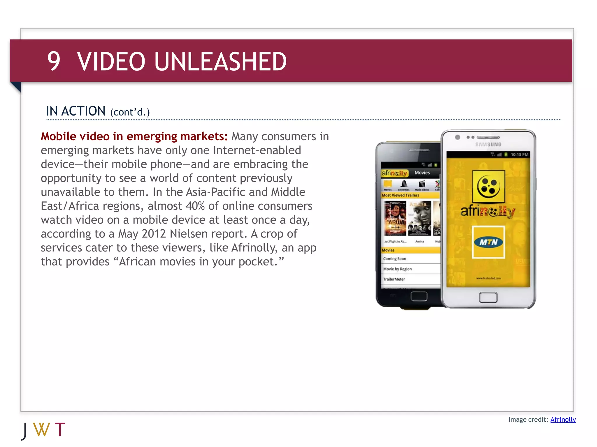9 VIDEO UNLEASHED
IN ACTION    (cont’d.)

Mobile video in emerging markets: Many consumers in
emerging markets have only one Internet-enabled
device—their mobile phone—and are embracing the
opportunity to see a world of content previously
unavailable to them. In the Asia-Pacific and Middle
East/Africa regions, almost 40% of online consumers
watch video on a mobile device at least once a day,
according to a May 2012 Nielsen report. A crop of
services cater to these viewers, like Afrinolly, an app
that provides “African movies in your pocket.”




                                                          Image credit: Afrinolly
 