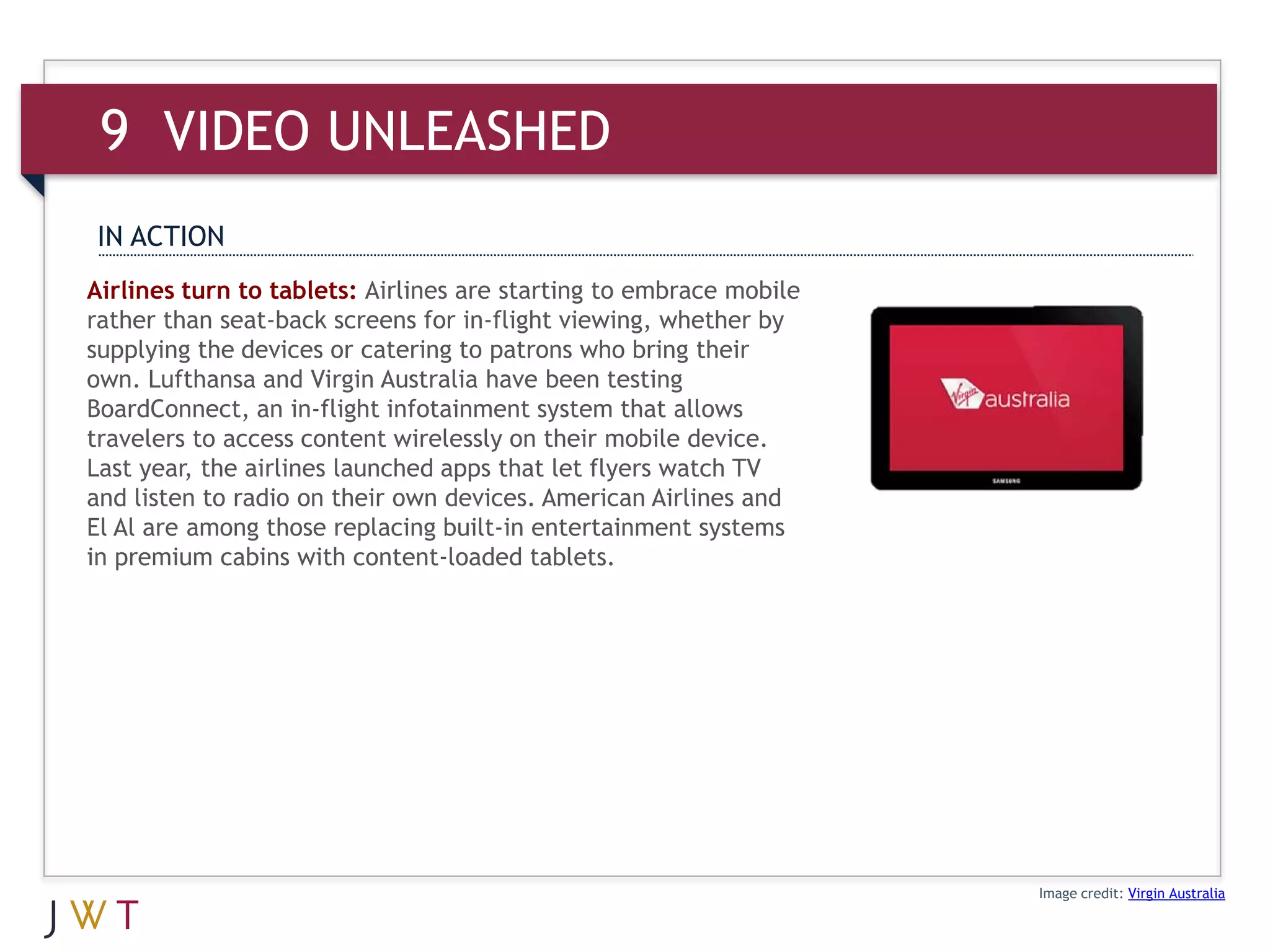 9 VIDEO UNLEASHED
IN ACTION
Airlines turn to tablets: Airlines are starting to embrace mobile
rather than seat-back screens for in-flight viewing, whether by
supplying the devices or catering to patrons who bring their
own. Lufthansa and Virgin Australia have been testing
BoardConnect, an in-flight infotainment system that allows
travelers to access content wirelessly on their mobile device.
Last year, the airlines launched apps that let flyers watch TV
and listen to radio on their own devices. American Airlines and
El Al are among those replacing built-in entertainment systems
in premium cabins with content-loaded tablets.




                                                                    Image credit: Virgin Australia
 