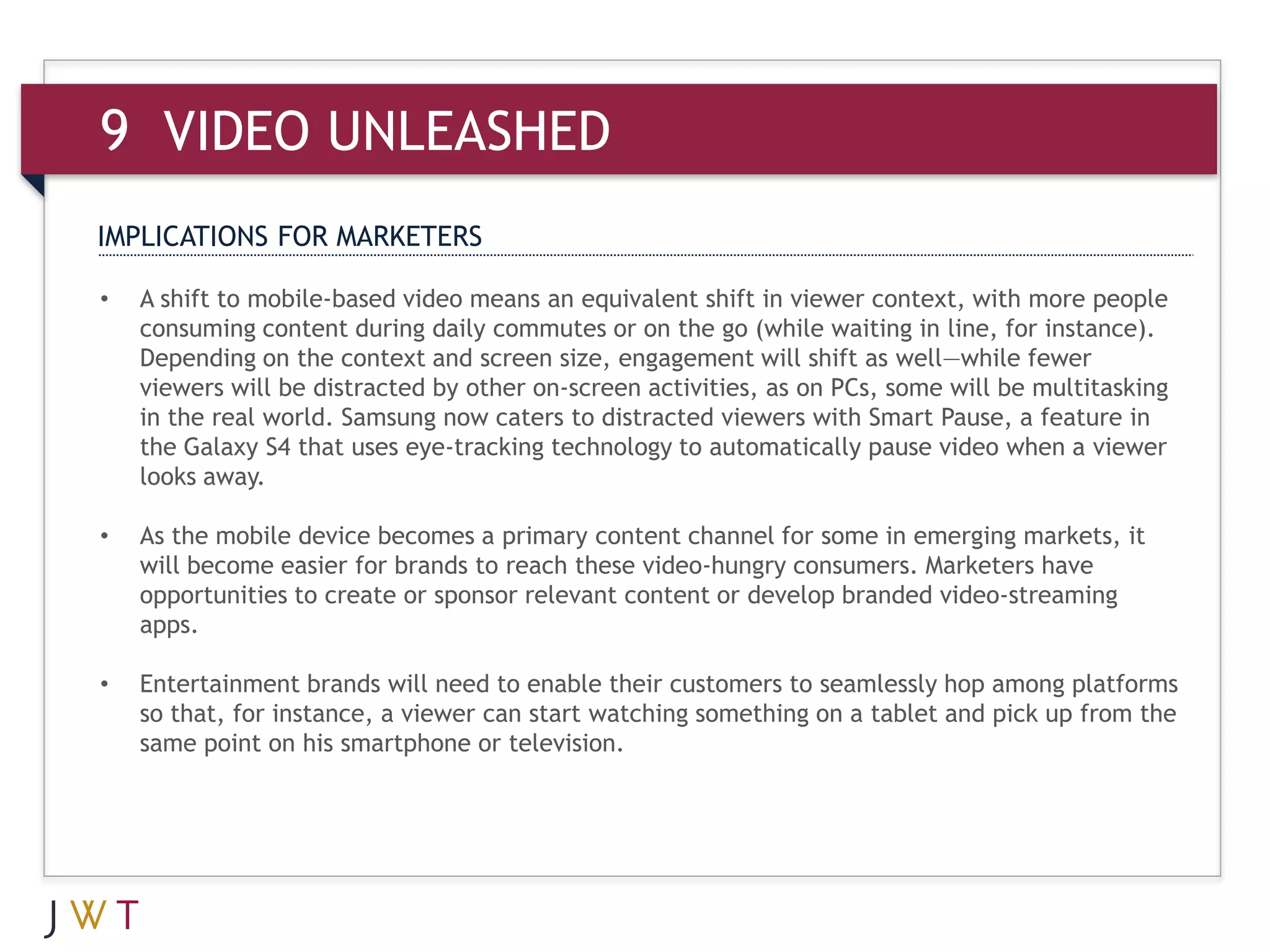 9 VIDEO UNLEASHED
IMPLICATIONS FOR MARKETERS

•   A shift to mobile-based video means an equivalent shift in viewer context, with more people
    consuming content during daily commutes or on the go (while waiting in line, for instance).
    Depending on the context and screen size, engagement will shift as well—while fewer
    viewers will be distracted by other on-screen activities, as on PCs, some will be multitasking
    in the real world. Samsung now caters to distracted viewers with Smart Pause, a feature in
    the Galaxy S4 that uses eye-tracking technology to automatically pause video when a viewer
    looks away.

•   As the mobile device becomes a primary content channel for some in emerging markets, it
    will become easier for brands to reach these video-hungry consumers. Marketers have
    opportunities to create or sponsor relevant content or develop branded video-streaming
    apps.

•   Entertainment brands will need to enable their customers to seamlessly hop among platforms
    so that, for instance, a viewer can start watching something on a tablet and pick up from the
    same point on his smartphone or television.
 