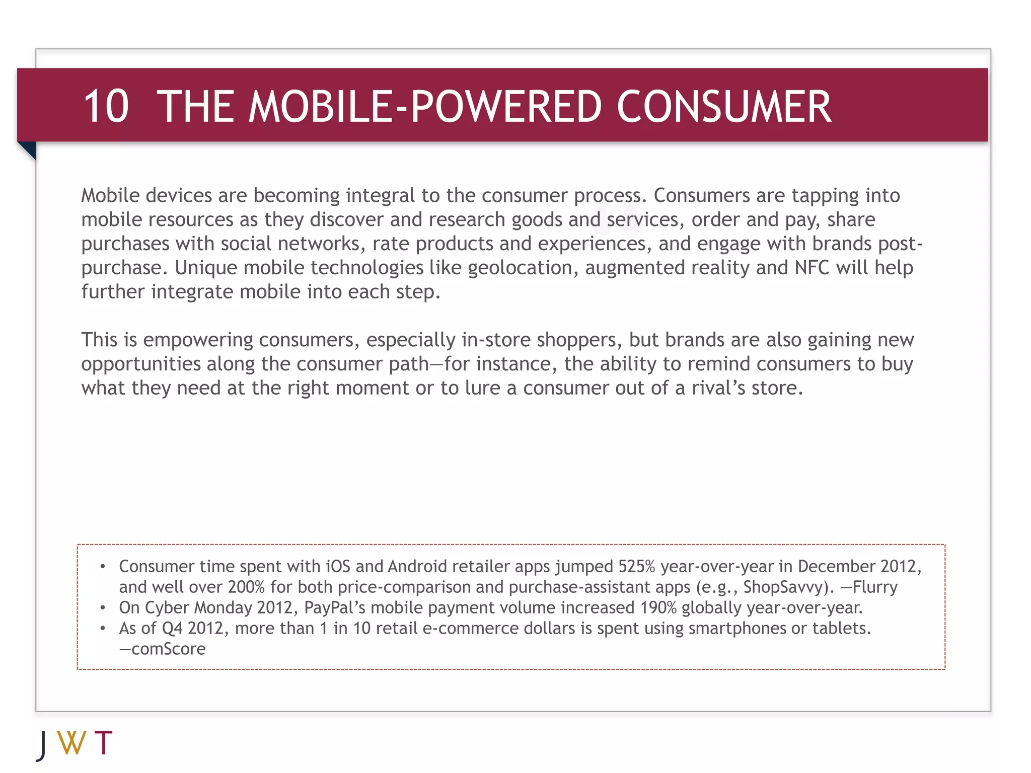 10 THE MOBILE-POWERED CONSUMER
Mobile devices are becoming integral to the consumer process. Consumers are tapping into
mobile resources as they discover and research goods and services, order and pay, share
purchases with social networks, rate products and experiences, and engage with brands post-
purchase. Unique mobile technologies like geolocation, augmented reality and NFC will help
further integrate mobile into each step.

This is empowering consumers, especially in-store shoppers, but brands are also gaining new
opportunities along the consumer path—for instance, the ability to remind consumers to buy
what they need at the right moment or to lure a consumer out of a rival’s store.




  • Consumer time spent with iOS and Android retailer apps jumped 525% year-over-year in December 2012,
    and well over 200% for both price-comparison and purchase-assistant apps (e.g., ShopSavvy). —Flurry
  • On Cyber Monday 2012, PayPal’s mobile payment volume increased 190% globally year-over-year.
  • As of Q4 2012, more than 1 in 10 retail e-commerce dollars is spent using smartphones or tablets.
    —comScore
 