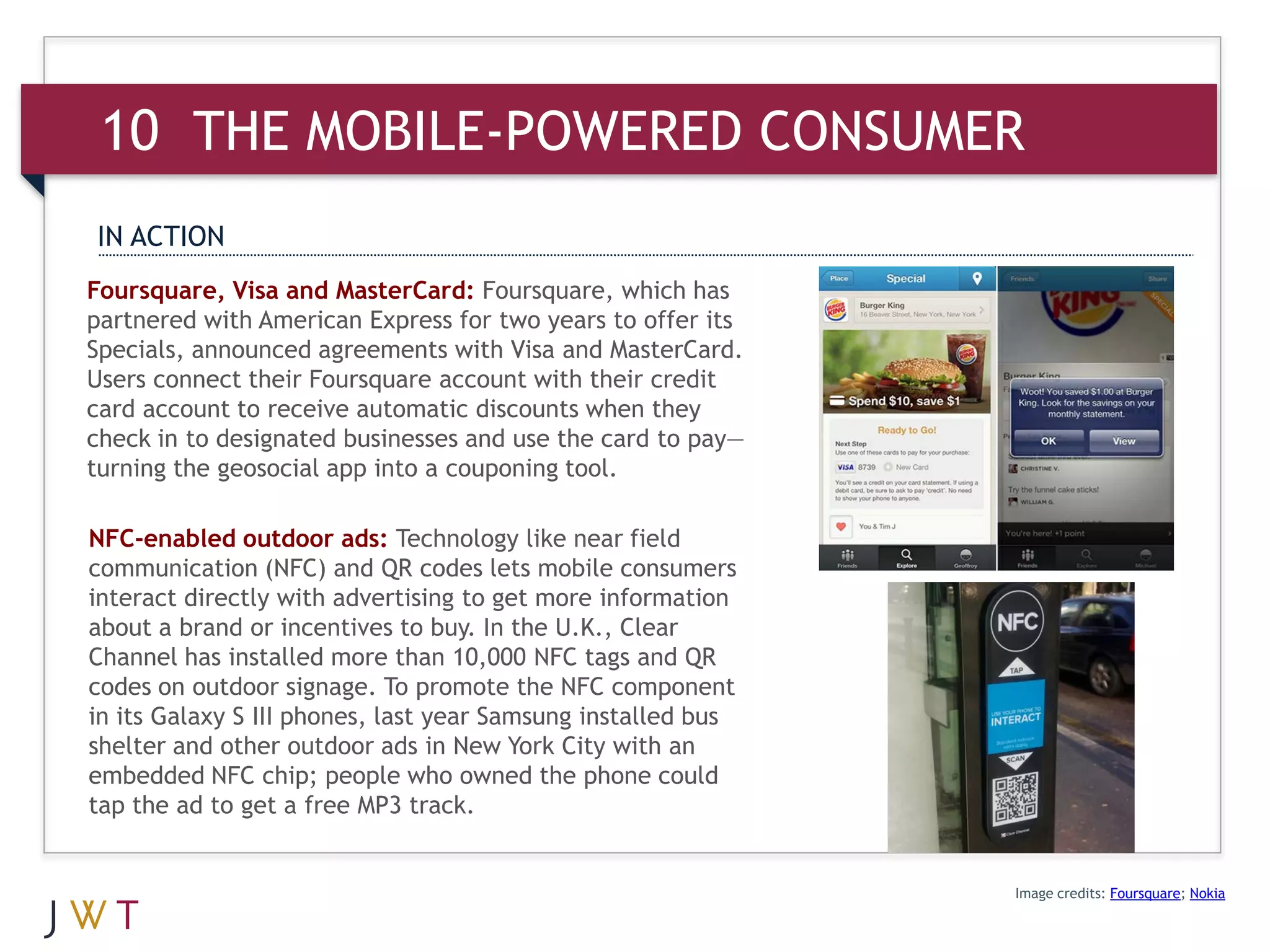 10 THE MOBILE-POWERED CONSUMER
IN ACTION
Foursquare, Visa and MasterCard: Foursquare, which has
partnered with American Express for two years to offer its
Specials, announced agreements with Visa and MasterCard.
Users connect their Foursquare account with their credit
card account to receive automatic discounts when they
check in to designated businesses and use the card to pay—
turning the geosocial app into a couponing tool.

NFC-enabled outdoor ads: Technology like near field
communication (NFC) and QR codes lets mobile consumers
interact directly with advertising to get more information
about a brand or incentives to buy. In the U.K., Clear
Channel has installed more than 10,000 NFC tags and QR
codes on outdoor signage. To promote the NFC component
in its Galaxy S III phones, last year Samsung installed bus
shelter and other outdoor ads in New York City with an
embedded NFC chip; people who owned the phone could
tap the ad to get a free MP3 track.


                                                              Image credits: Foursquare; Nokia
 