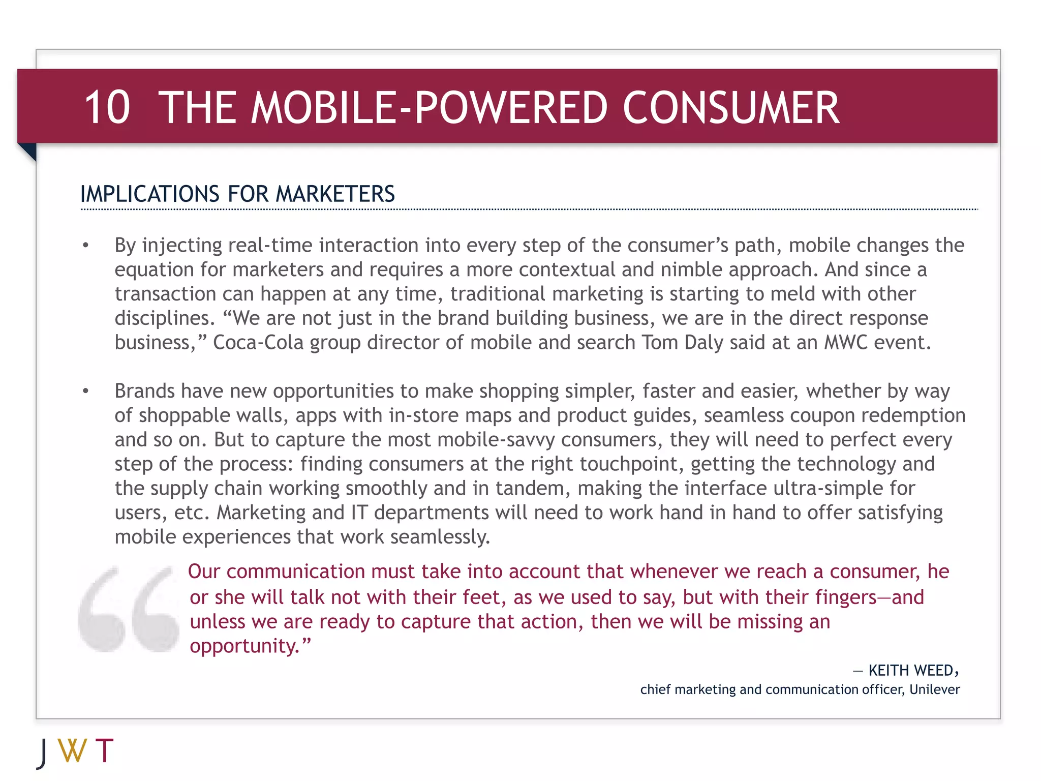 10 THE MOBILE-POWERED CONSUMER
IMPLICATIONS FOR MARKETERS

•   By injecting real-time interaction into every step of the consumer’s path, mobile changes the
    equation for marketers and requires a more contextual and nimble approach. And since a
    transaction can happen at any time, traditional marketing is starting to meld with other
    disciplines. “We are not just in the brand building business, we are in the direct response
    business,” Coca-Cola group director of mobile and search Tom Daly said at an MWC event.

•   Brands have new opportunities to make shopping simpler, faster and easier, whether by way
    of shoppable walls, apps with in-store maps and product guides, seamless coupon redemption
    and so on. But to capture the most mobile-savvy consumers, they will need to perfect every
    step of the process: finding consumers at the right touchpoint, getting the technology and
    the supply chain working smoothly and in tandem, making the interface ultra-simple for
    users, etc. Marketing and IT departments will need to work hand in hand to offer satisfying
    mobile experiences that work seamlessly.
            Our communication must take into account that whenever we reach a consumer, he
            or she will talk not with their feet, as we used to say, but with their fingers—and
            unless we are ready to capture that action, then we will be missing an
            opportunity.”
                                                                                              — KEITH WEED,
                                                             chief marketing and communication officer, Unilever
 