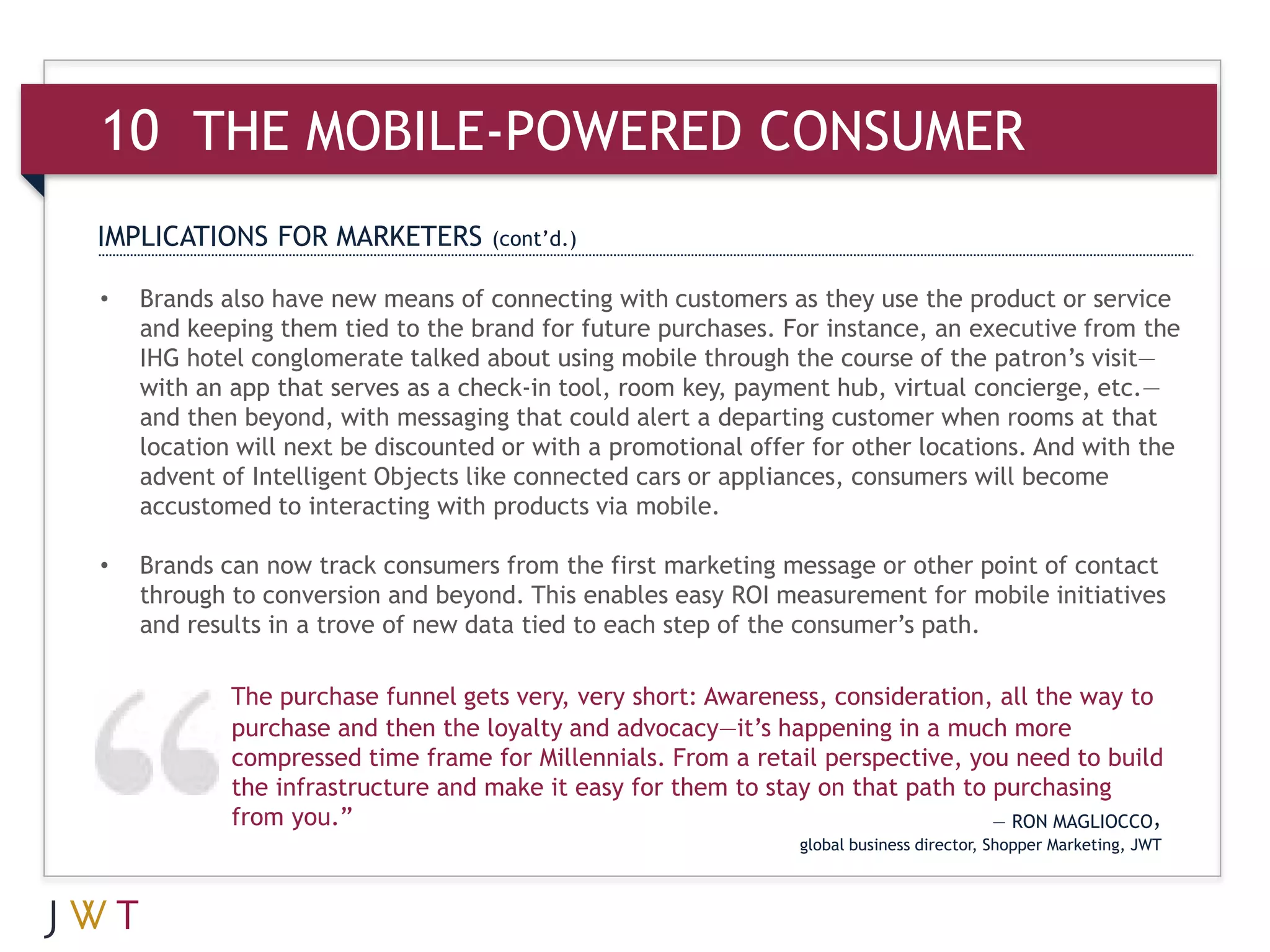 10 THE MOBILE-POWERED CONSUMER
IMPLICATIONS FOR MARKETERS         (cont’d.)

•   Brands also have new means of connecting with customers as they use the product or service
    and keeping them tied to the brand for future purchases. For instance, an executive from the
    IHG hotel conglomerate talked about using mobile through the course of the patron’s visit—
    with an app that serves as a check-in tool, room key, payment hub, virtual concierge, etc.—
    and then beyond, with messaging that could alert a departing customer when rooms at that
    location will next be discounted or with a promotional offer for other locations. And with the
    advent of Intelligent Objects like connected cars or appliances, consumers will become
    accustomed to interacting with products via mobile.

•   Brands can now track consumers from the first marketing message or other point of contact
    through to conversion and beyond. This enables easy ROI measurement for mobile initiatives
    and results in a trove of new data tied to each step of the consumer’s path.

            The purchase funnel gets very, very short: Awareness, consideration, all the way to
            purchase and then the loyalty and advocacy—it’s happening in a much more
            compressed time frame for Millennials. From a retail perspective, you need to build
            the infrastructure and make it easy for them to stay on that path to purchasing
            from you.”                                                           — RON MAGLIOCCO,
                                                               global business director, Shopper Marketing, JWT
 