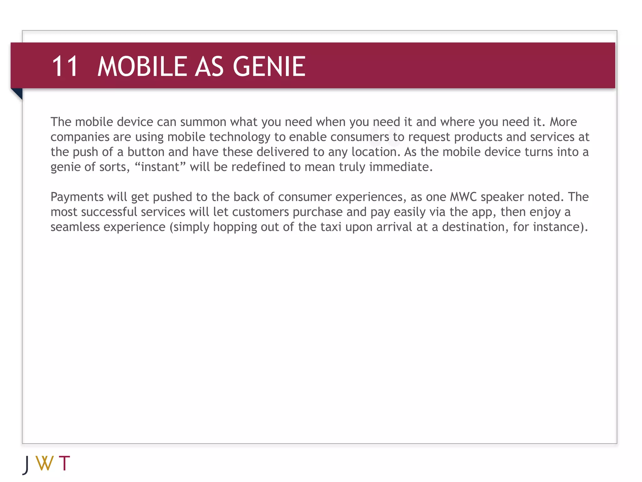 11 MOBILE AS GENIE
The mobile device can summon what you need when you need it and where you need it. More
companies are using mobile technology to enable consumers to request products and services at
the push of a button and have these delivered to any location. As the mobile device turns into a
genie of sorts, “instant” will be redefined to mean truly immediate.

Payments will get pushed to the back of consumer experiences, as one MWC speaker noted. The
most successful services will let customers purchase and pay easily via the app, then enjoy a
seamless experience (simply hopping out of the taxi upon arrival at a destination, for instance).
 