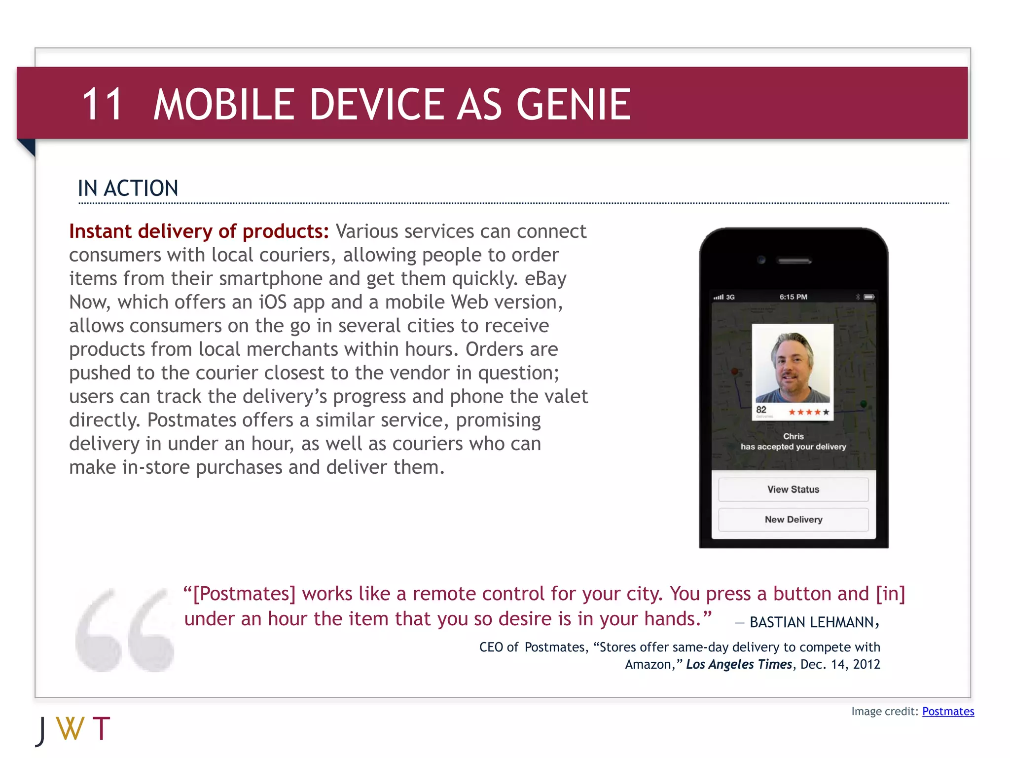 11 MOBILE AS GENIE
IN ACTION
Instant delivery of products: Various services can connect
consumers with local couriers, allowing people to order
items from their smartphone and get them quickly. eBay
Now, which offers an iOS app and a mobile Web version,
allows consumers on the go in several cities to receive
products from local merchants within hours. Orders are
pushed to the courier closest to the vendor in question;
users can track the delivery’s progress and phone the valet
directly. Postmates offers a similar service, promising
delivery in under an hour, as well as couriers who can
make in-store purchases and deliver them.




            “[Postmates] works like a remote control for your city. You press a button and [in]
            under an hour the item that you so desire is in your hands.” — BASTIAN LEHMANN,
                                              CEO of Postmates, “Stores offer same-day delivery to compete with
                                                                     Amazon,” Los Angeles Times, Dec. 14, 2012


                                                                                                          Image credit: Postmates
 