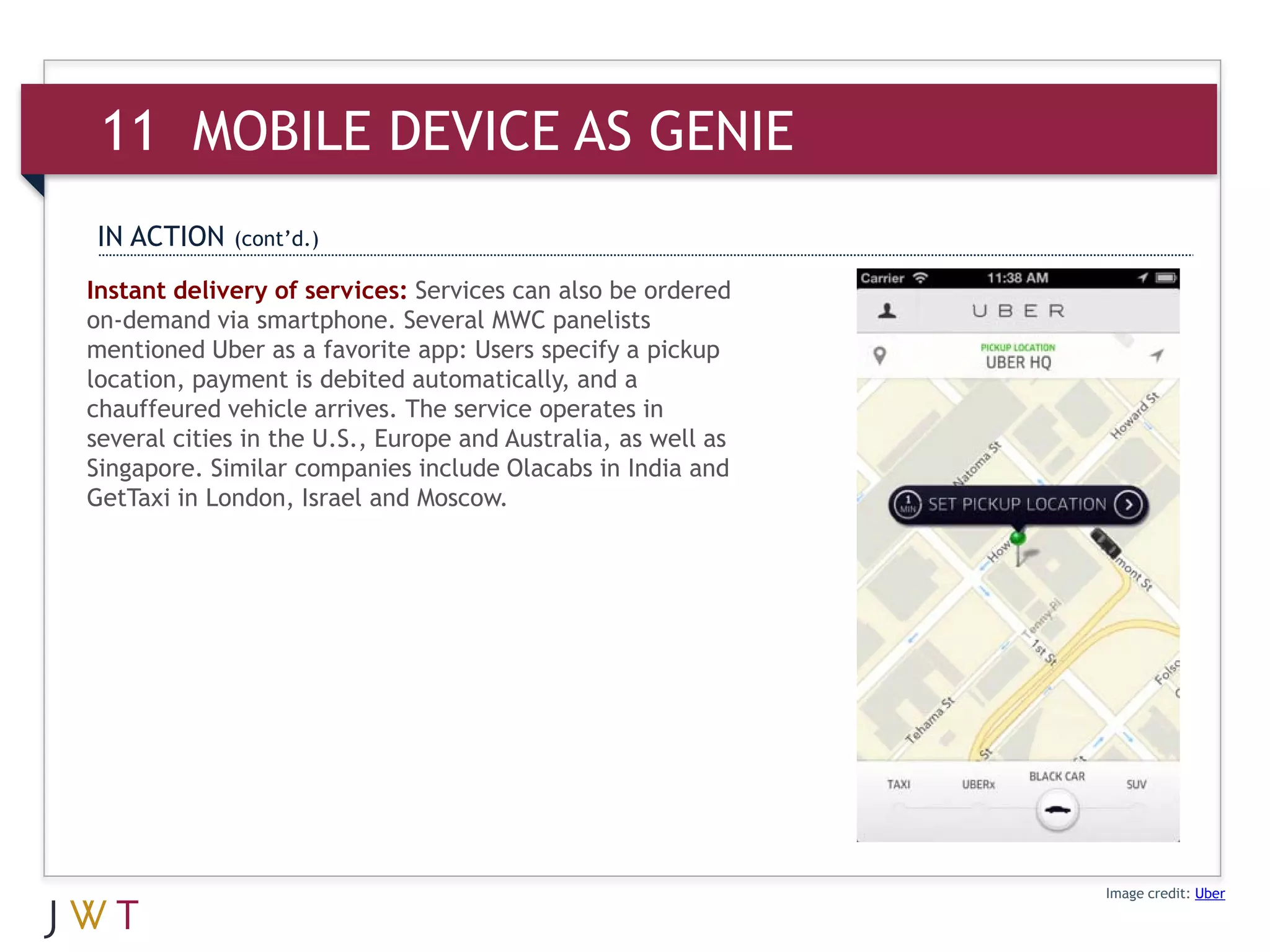 11 MOBILE AS GENIE
IN ACTION    (cont’d.)

Instant delivery of services: Services can also be ordered
on-demand via smartphone. Several MWC panelists
mentioned Uber as a favorite app: Users specify a pickup
location, payment is debited automatically, and a
chauffeured vehicle arrives. The service operates in
several cities in the U.S., Europe and Australia, as well as
Singapore. Similar companies include Olacabs in India and
GetTaxi in London, Israel and Moscow.




                                                               Image credit: Uber
 