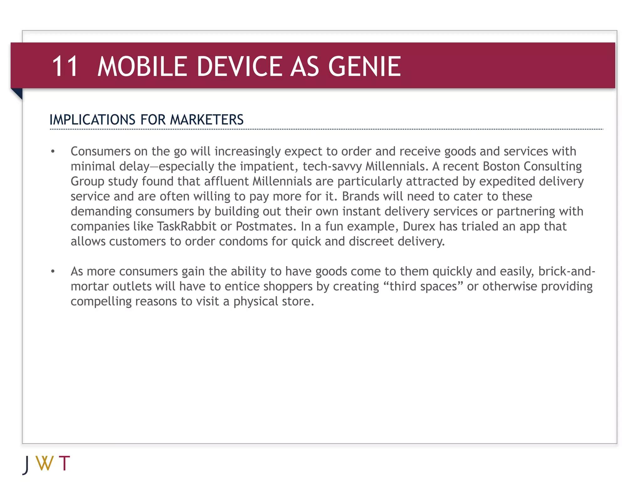 11 MOBILE AS GENIE
IMPLICATIONS FOR MARKETERS

•   Consumers on the go will increasingly expect to order and receive goods and services with
    minimal delay—especially the impatient, tech-savvy Millennials. A recent Boston Consulting
    Group study found that affluent Millennials are particularly attracted by expedited delivery
    service and are often willing to pay more for it. Brands will need to cater to these
    demanding consumers by building out their own instant delivery services or partnering with
    companies like TaskRabbit or Postmates. In a fun example, Durex has trialed an app that
    allows customers to order condoms for quick and discreet delivery.

•   As more consumers gain the ability to have goods come to them quickly and easily, brick-and-
    mortar outlets will have to entice shoppers by creating “third spaces” or otherwise providing
    compelling reasons to visit a physical store.
 