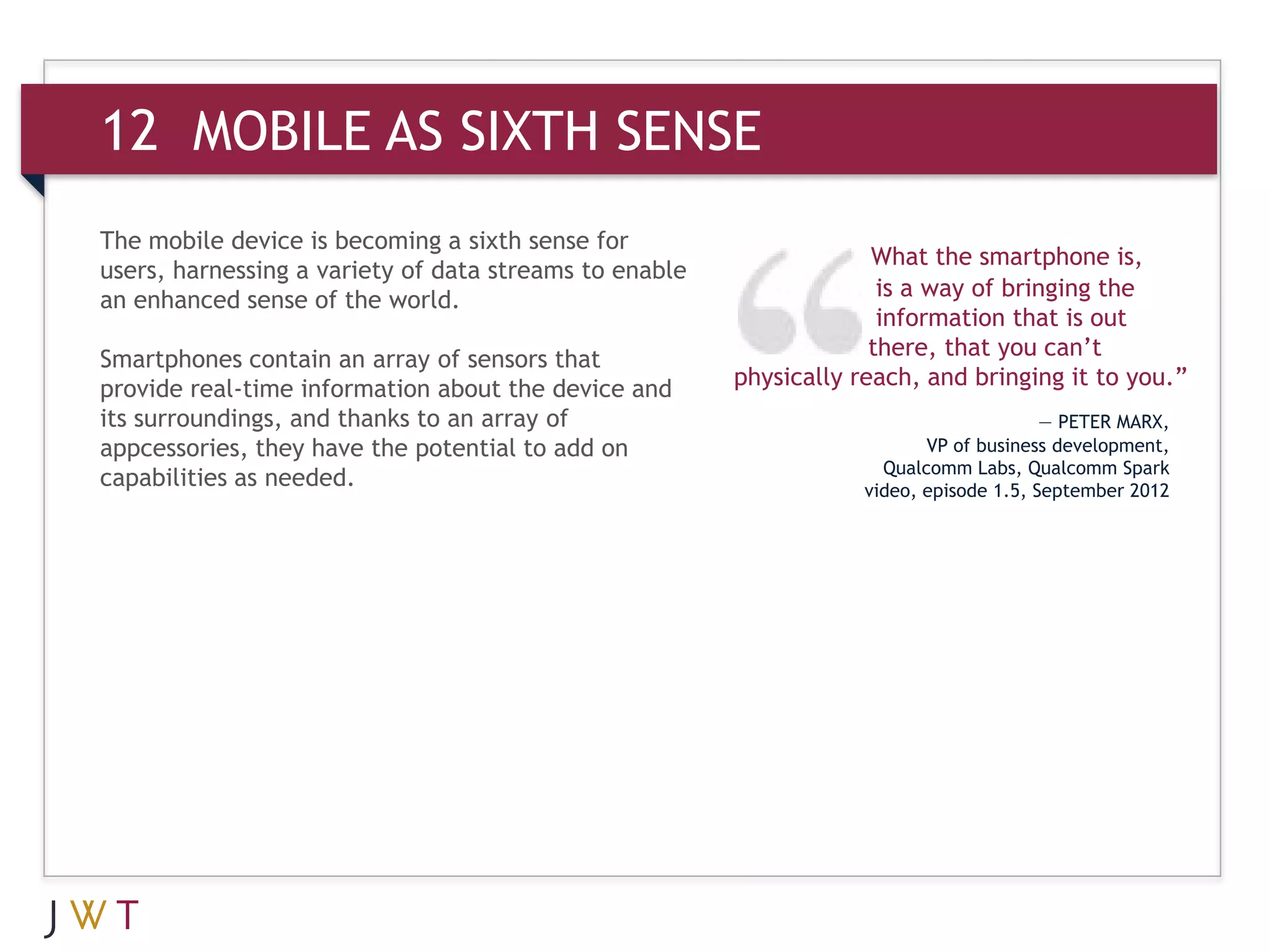 12 MOBILE AS SIXTH SENSE
The mobile device is becoming a sixth sense for
                                                                     What the smartphone is,
users, harnessing a variety of data streams to enable
an enhanced sense of the world.                                       is a way of bringing the
                                                                      information that is out
Smartphones contain an array of sensors that                         there, that you can’t
provide real-time information about the device and      physically reach, and bringing it to you.”
its surroundings, and thanks to an array of                                              — PETER MARX,
appcessories, they have the potential to add on                            VP of business development,
                                                                      Qualcomm Labs, Qualcomm Spark
capabilities as needed.                                             video, episode 1.5, September 2012
 