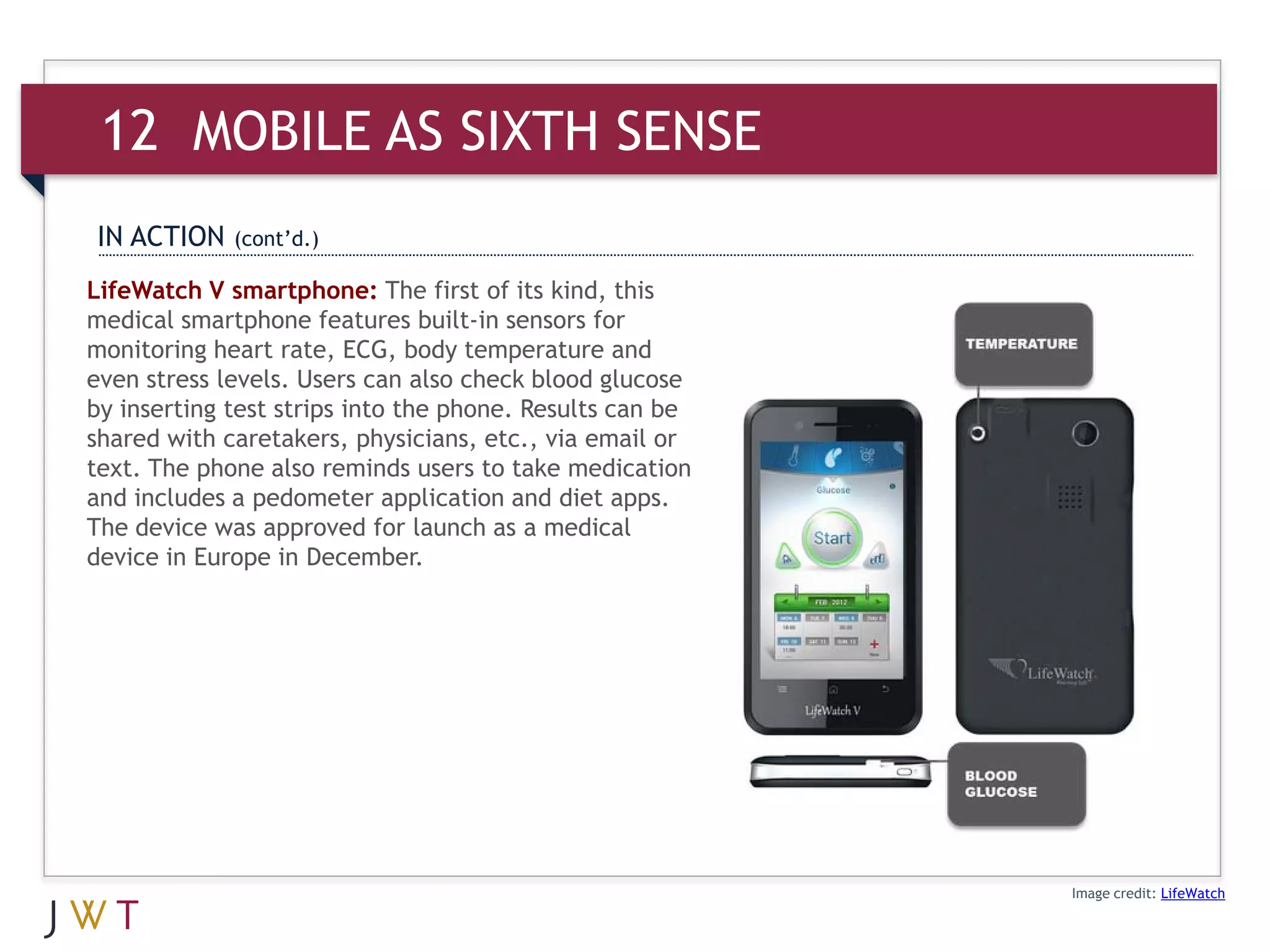 12 MOBILE AS SIXTH SENSE
IN ACTION    (cont’d.)

LifeWatch V smartphone: The first of its kind, this
medical smartphone features built-in sensors for
monitoring heart rate, ECG, body temperature and
even stress levels. Users can also check blood glucose
by inserting test strips into the phone. Results can be
shared with caretakers, physicians, etc., via email or
text. The phone also reminds users to take medication
and includes a pedometer application and diet apps.
The device was approved for launch as a medical
device in Europe in December.




                                                          Image credit: LifeWatch
 