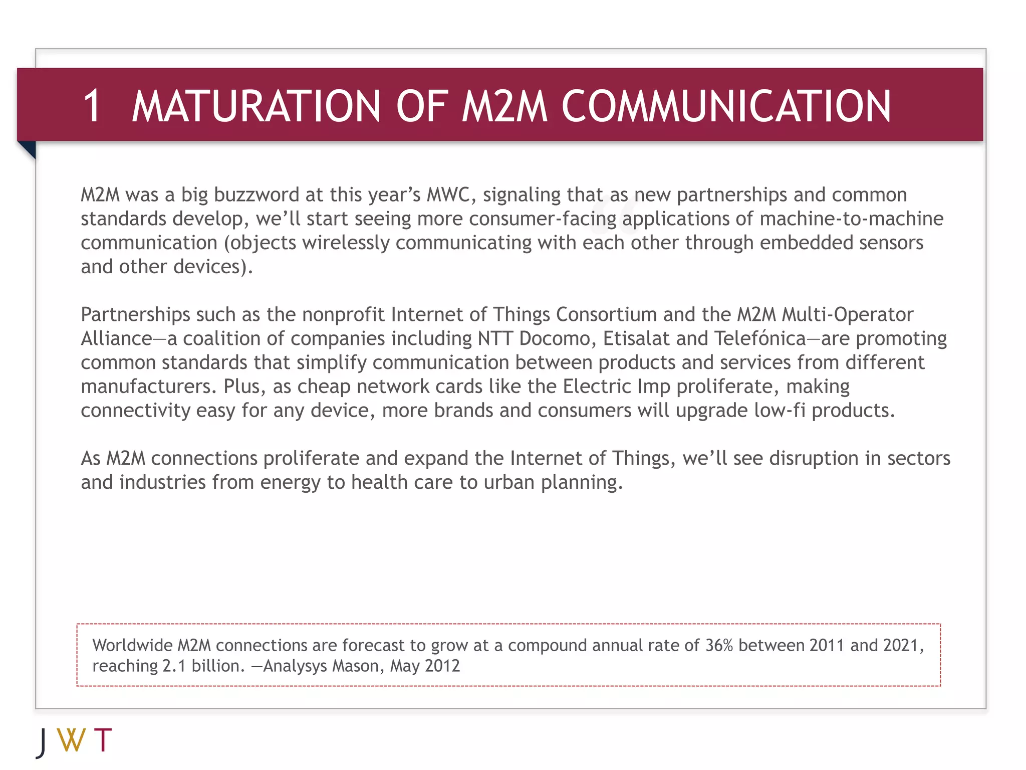 1 MATURATION OF M2M COMMUNICATION
M2M was a big buzzword at this year’s MWC, signaling that as new partnerships and common
standards develop, we’ll start seeing more consumer-facing applications of machine-to-machine
communication (objects wirelessly communicating with each other through embedded sensors
and other devices).

Partnerships such as the nonprofit Internet of Things Consortium and the M2M Multi-Operator
Alliance—a coalition of companies including NTT Docomo, Etisalat and Telefónica—are promoting
common standards that simplify communication between products and services from different
manufacturers. Plus, as cheap network cards like the Electric Imp proliferate, making
connectivity easy for any device, more brands and consumers will upgrade low-fi products.

As M2M connections proliferate and expand the Internet of Things, we’ll see disruption in sectors
and industries from energy to health care to urban planning.




 Worldwide M2M connections are forecast to grow at a compound annual rate of 36% between 2011 and 2021,
 reaching 2.1 billion. —Analysys Mason, May 2012
 