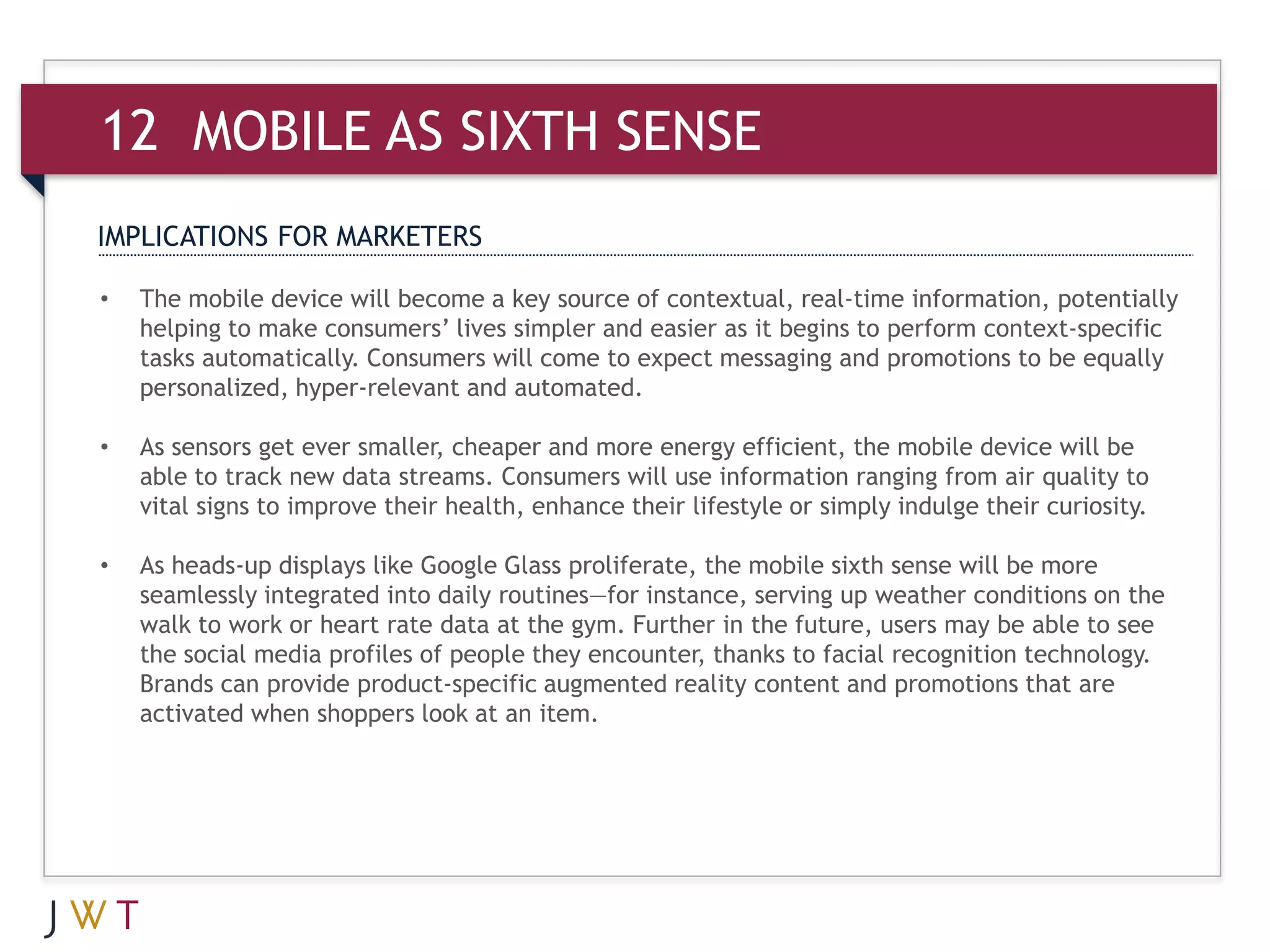 12 MOBILE AS SIXTH SENSE
IMPLICATIONS FOR MARKETERS

•   The mobile device will become a key source of contextual, real-time information, potentially
    helping to make consumers’ lives simpler and easier as it begins to perform context-specific
    tasks automatically. Consumers will come to expect messaging and promotions to be equally
    personalized, hyper-relevant and automated.

•   As sensors get ever smaller, cheaper and more energy efficient, the mobile device will be
    able to track new data streams. Consumers will use information ranging from air quality to
    vital signs to improve their health, enhance their lifestyle or simply indulge their curiosity.

•   As heads-up displays like Google Glass proliferate, the mobile sixth sense will be more
    seamlessly integrated into daily routines—for instance, serving up weather conditions on the
    walk to work or heart rate data at the gym. Further in the future, users may be able to see
    the social media profiles of people they encounter, thanks to facial recognition technology.
    Brands can provide product-specific augmented reality content and promotions that are
    activated when shoppers look at an item.
 