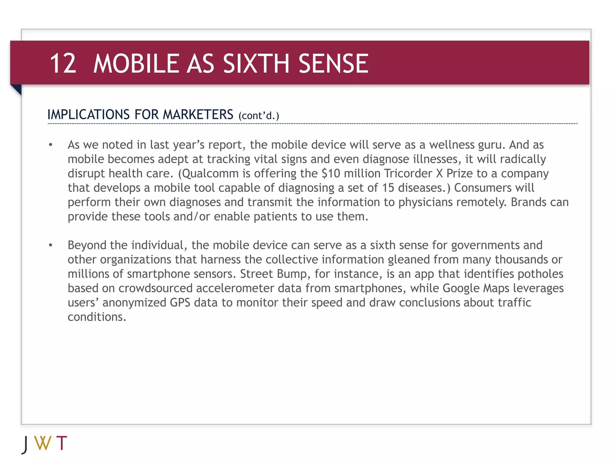 12 MOBILE AS SIXTH SENSE
IMPLICATIONS FOR MARKETERS         (cont’d.)

•   As we noted in last year’s report, the mobile device will serve as a wellness guru. And as
    mobile becomes adept at tracking vital signs and even diagnose illnesses, it will radically
    disrupt health care. (Qualcomm is offering the $10 million Tricorder X Prize to a company
    that develops a mobile tool capable of diagnosing a set of 15 diseases.) Consumers will
    perform their own diagnoses and transmit the information to physicians remotely. Brands can
    provide these tools and/or enable patients to use them.

•   Beyond the individual, the mobile device can serve as a sixth sense for governments and
    other organizations that harness the collective information gleaned from many thousands or
    millions of smartphone sensors. Street Bump, for instance, is an app that identifies potholes
    based on crowdsourced accelerometer data from smartphones, while Google Maps leverages
    users’ anonymized GPS data to monitor their speed and draw conclusions about traffic
    conditions.
 