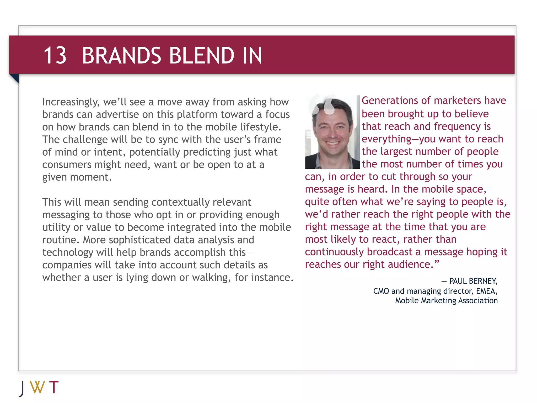 13 BRANDS BLEND IN
Increasingly, we’ll see a move away from asking how                   Generations of marketers have
brands can advertise on this platform toward a focus                  been brought up to believe
on how brands can blend in to the mobile lifestyle.                   that reach and frequency is
The challenge will be to sync with the user’s frame                   everything—you want to reach
of mind or intent, potentially predicting just what                   the largest number of people
consumers might need, want or be open to at a                         the most number of times you
given moment.                                            can, in order to cut through so your
                                                         message is heard. In the mobile space,
This will mean sending contextually relevant             quite often what we’re saying to people is,
messaging to those who opt in or providing enough        we’d rather reach the right people with the
utility or value to become integrated into the mobile    right message at the time that you are
routine. More sophisticated data analysis and            most likely to react, rather than
technology will help brands accomplish this—             continuously broadcast a message hoping it
companies will take into account such details as         reaches our right audience.”
whether a user is lying down or walking, for instance.                                  — PAUL BERNEY,
                                                                       CMO and managing director, EMEA,
                                                                            Mobile Marketing Association
 