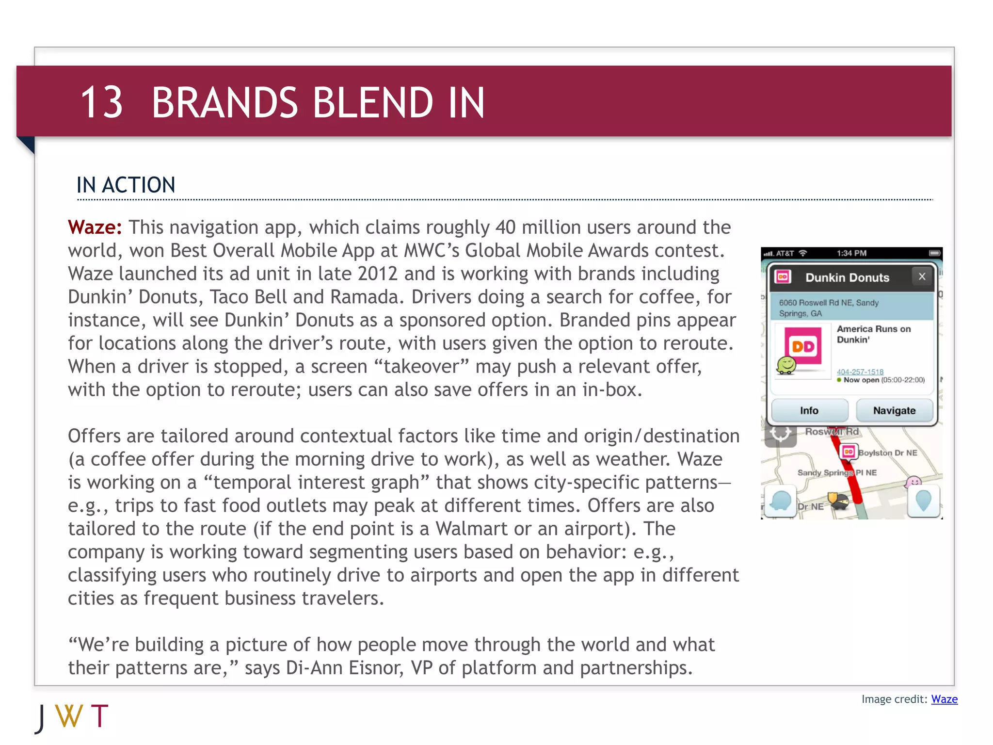 13 BRANDS BLEND IN
IN ACTION
Waze: This navigation app, which claims roughly 40 million users around the
world, won Best Overall Mobile App at MWC’s Global Mobile Awards contest.
Waze launched its ad unit in late 2012 and is working with brands including
Dunkin’ Donuts, Taco Bell and Ramada. Drivers doing a search for coffee, for
instance, will see Dunkin’ Donuts as a sponsored option. Branded pins appear
for locations along the driver’s route, with users given the option to reroute.
When a driver is stopped, a screen “takeover” may push a relevant offer,
with the option to reroute; users can also save offers in an in-box.

Offers are tailored around contextual factors like time and origin/destination
(a coffee offer during the morning drive to work), as well as weather. Waze
is working on a “temporal interest graph” that shows city-specific patterns—
e.g., trips to fast food outlets may peak at different times. Offers are also
tailored to the route (if the end point is a Walmart or an airport). The
company is working toward segmenting users based on behavior: e.g.,
classifying users who routinely drive to airports and open the app in different
cities as frequent business travelers.

“We’re building a picture of how people move through the world and what
their patterns are,” says Di-Ann Eisnor, VP of platform and partnerships.
                                                                                  Image credit: Waze
 