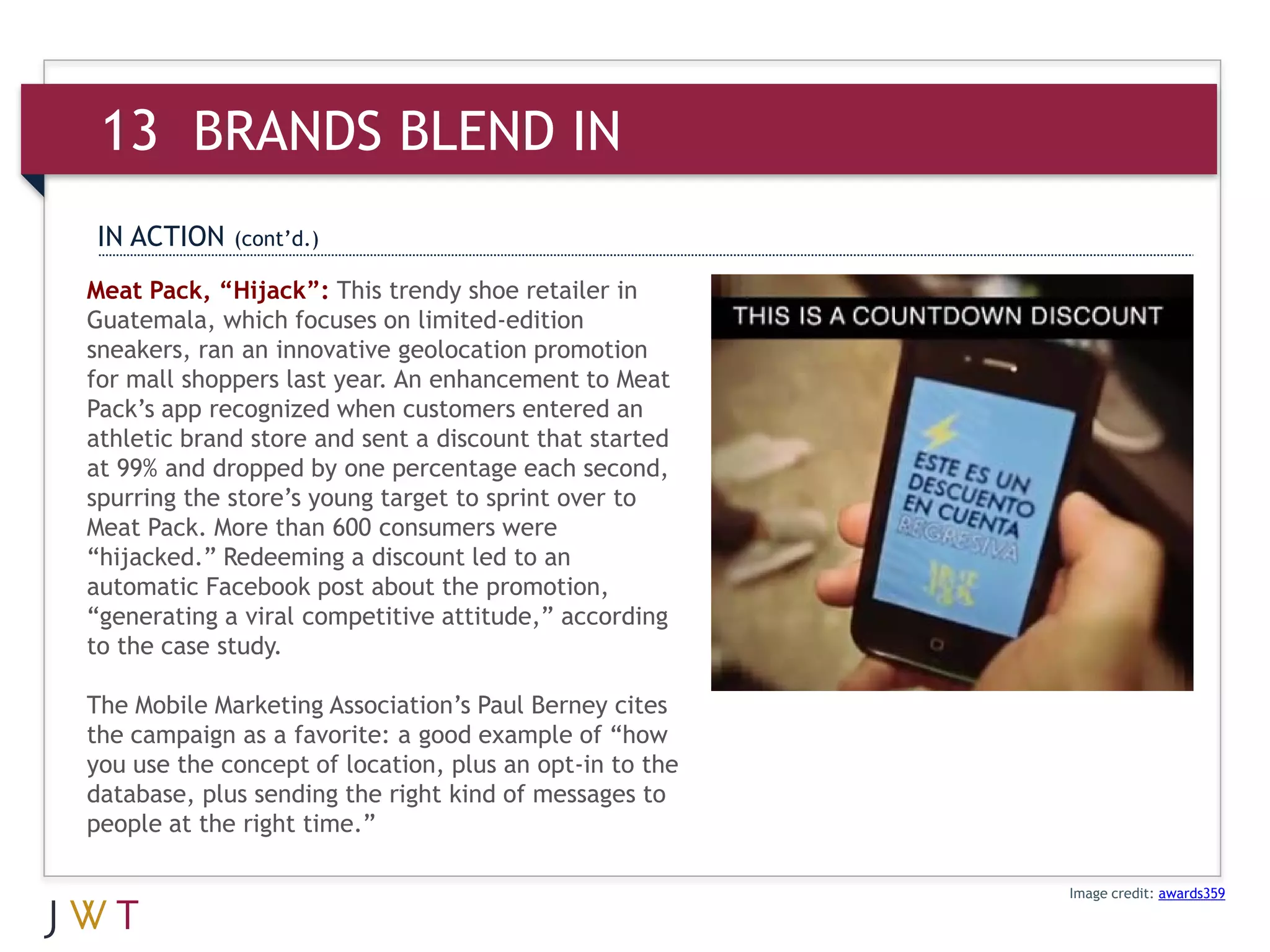 13 BRANDS BLEND IN
IN ACTION    (cont’d.)

Meat Pack, “Hijack”: This trendy shoe retailer in
Guatemala, which focuses on limited-edition
sneakers, ran an innovative geolocation promotion
for mall shoppers last year. An enhancement to Meat
Pack’s app recognized when customers entered an
athletic brand store and sent a discount that started
at 99% and dropped by one percentage each second,
spurring the store’s young target to sprint over to
Meat Pack. More than 600 consumers were
“hijacked.” Redeeming a discount led to an
automatic Facebook post about the promotion,
“generating a viral competitive attitude,” according
to the case study.

The Mobile Marketing Association’s Paul Berney cites
the campaign as a favorite: a good example of “how
you use the concept of location, plus an opt-in to the
database, plus sending the right kind of messages to
people at the right time.”

                                                         Image credit: awards359
 