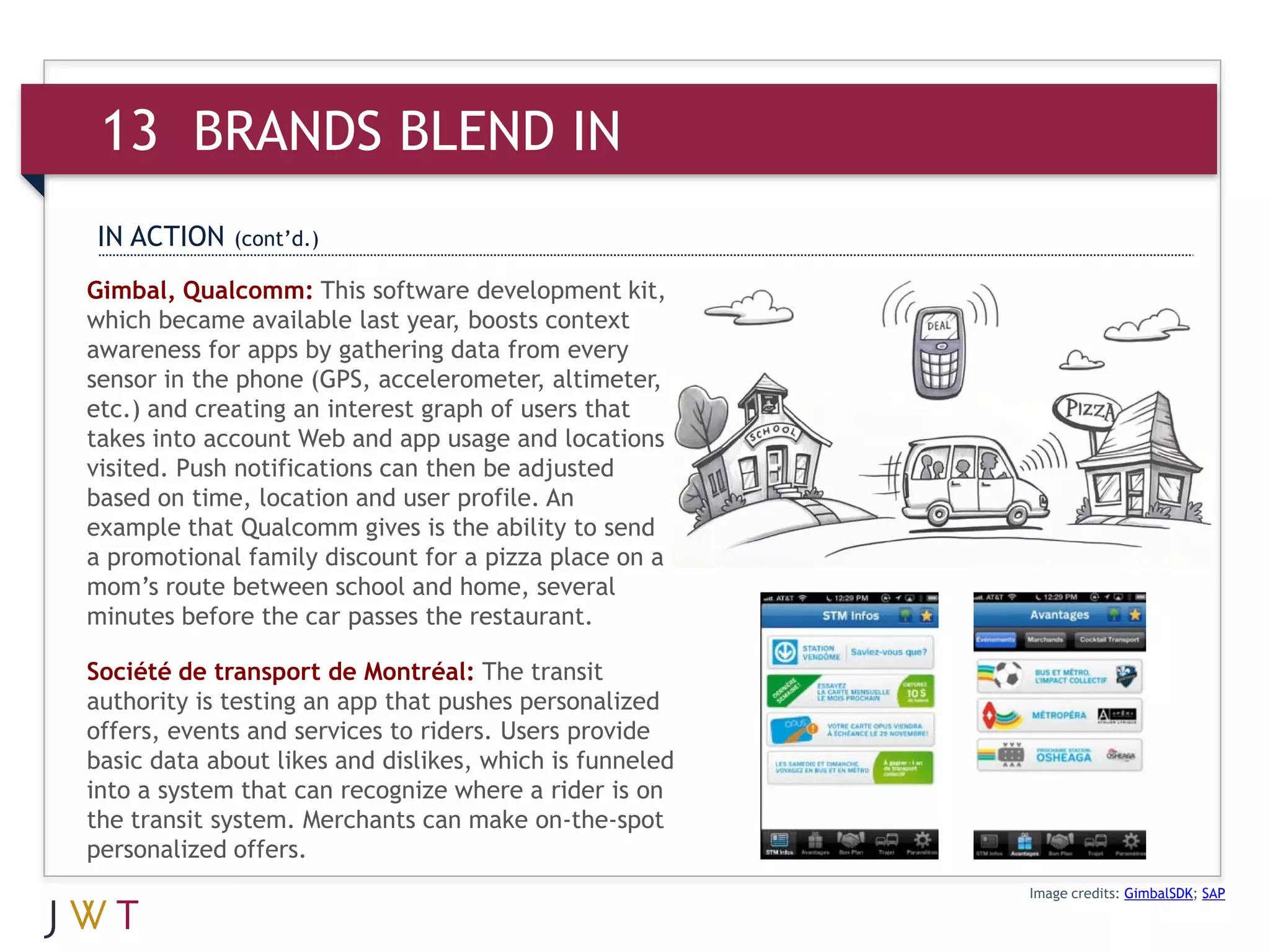 13 BRANDS BLEND IN
IN ACTION    (cont’d.)

Gimbal, Qualcomm: This software development kit,
which became available last year, boosts context
awareness for apps by gathering data from every
sensor in the phone (GPS, accelerometer, altimeter,
etc.) and creating an interest graph of users that
takes into account Web and app usage and locations
visited. Push notifications can then be adjusted
based on time, location and user profile. An
example that Qualcomm gives is the ability to send
a promotional family discount for a pizza place on a
mom’s route between school and home, several
minutes before the car passes the restaurant.

Société de transport de Montréal: The transit
authority is testing an app that pushes personalized
offers, events and services to riders. Users provide
basic data about likes and dislikes, which is funneled
into a system that can recognize where a rider is on
the transit system. Merchants can make on-the-spot
personalized offers.
                                                         Image credits: GimbalSDK; SAP
 