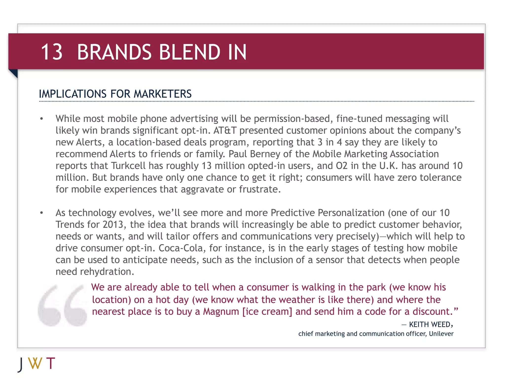 13 BRANDS BLEND IN
IMPLICATIONS FOR MARKETERS

•   While most mobile phone advertising will be permission-based, fine-tuned messaging will
    likely win brands significant opt-in. AT&T presented customer opinions about the company’s
    new Alerts, a location-based deals program, reporting that 3 in 4 say they are likely to
    recommend Alerts to friends or family. Paul Berney of the Mobile Marketing Association
    reports that Turkcell has roughly 13 million opted-in users, and O2 in the U.K. has around 10
    million. But brands have only one chance to get it right; consumers will have zero tolerance
    for mobile experiences that aggravate or frustrate.

•   As technology evolves, we’ll see more and more Predictive Personalization (one of our 10
    Trends for 2013, the idea that brands will increasingly be able to predict customer behavior,
    needs or wants, and will tailor offers and communications very precisely)—which will help to
    drive consumer opt-in. Coca-Cola, for instance, is in the early stages of testing how mobile
    can be used to anticipate needs, such as the inclusion of a sensor that detects when people
    need rehydration.
            We are already able to tell when a consumer is walking in the park (we know his
            location) on a hot day (we know what the weather is like there) and where the
            nearest place is to buy a Magnum [ice cream] and send him a code for a discount.”
                                                                                            — KEITH WEED,
                                                           chief marketing and communication officer, Unilever
 