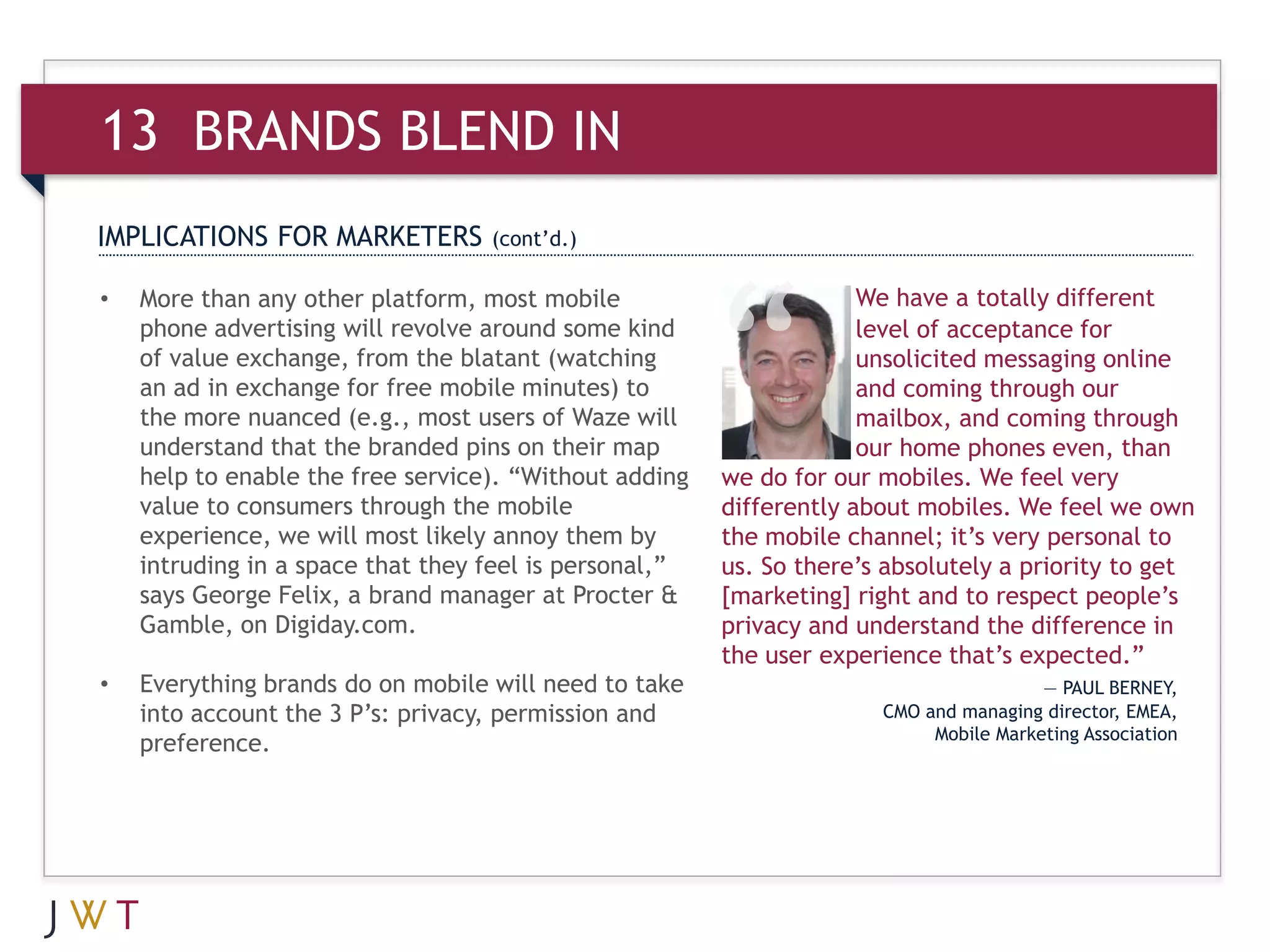 13 BRANDS BLEND IN
IMPLICATIONS FOR MARKETERS         (cont’d.)

•   More than any other platform, most mobile                        We have a totally different
    phone advertising will revolve around some kind                  level of acceptance for
    of value exchange, from the blatant (watching                    unsolicited messaging online
    an ad in exchange for free mobile minutes) to                    and coming through our
    the more nuanced (e.g., most users of Waze will                  mailbox, and coming through
    understand that the branded pins on their map                    our home phones even, than
    help to enable the free service). “Without adding   we do for our mobiles. We feel very
    value to consumers through the mobile               differently about mobiles. We feel we own
    experience, we will most likely annoy them by       the mobile channel; it’s very personal to
    intruding in a space that they feel is personal,”   us. So there’s absolutely a priority to get
    says George Felix, a brand manager at Procter &     [marketing] right and to respect people’s
    Gamble, on Digiday.com.                             privacy and understand the difference in
                                                        the user experience that’s expected.”
•   Everything brands do on mobile will need to take                                   — PAUL BERNEY,
    into account the 3 P’s: privacy, permission and                   CMO and managing director, EMEA,
                                                                           Mobile Marketing Association
    preference.
 