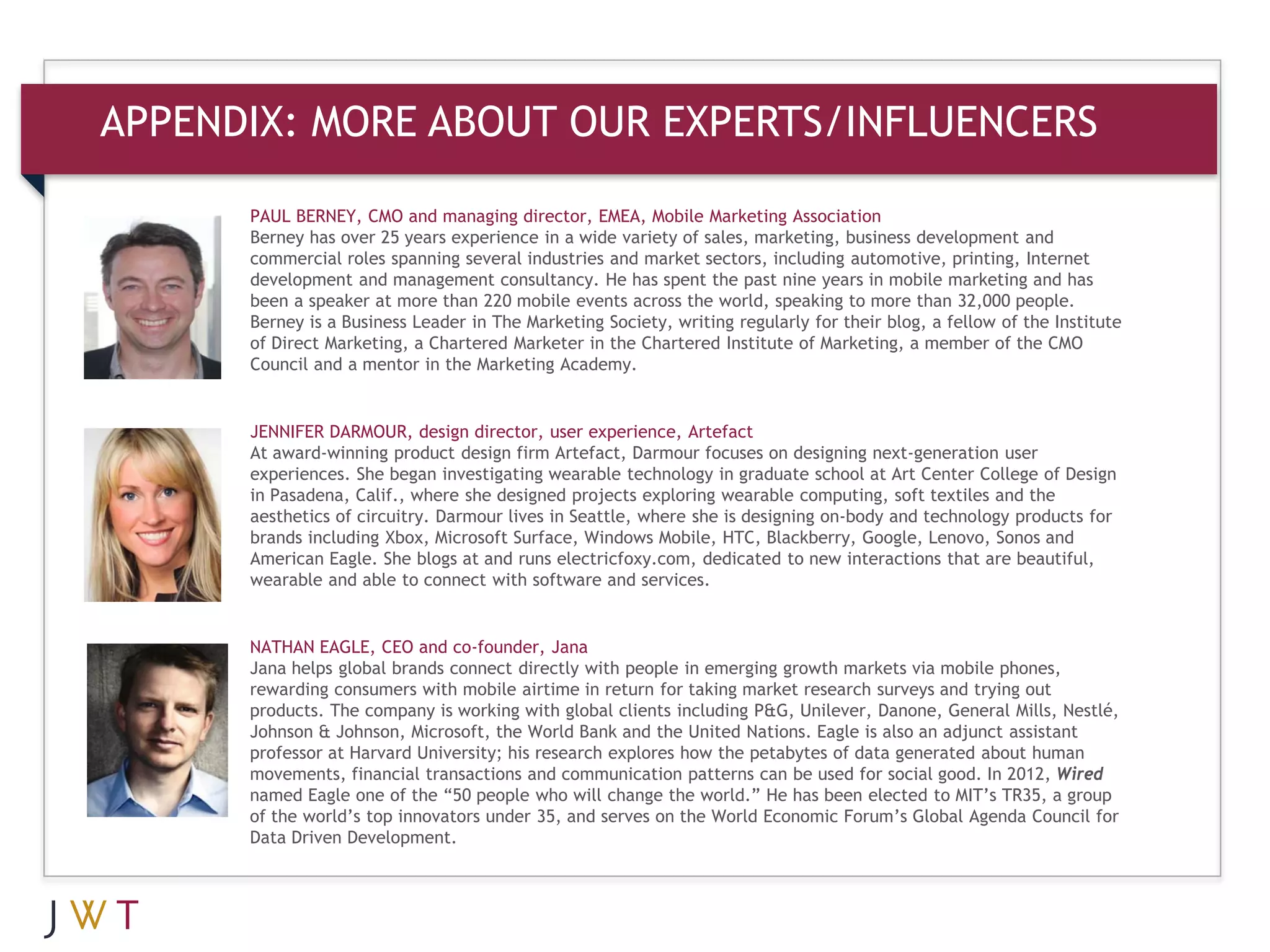 APPENDIX: MORE ABOUT OUR EXPERTS/INFLUENCERS
      PAUL BERNEY, CMO and managing director, EMEA, Mobile Marketing Association
      Berney has over 25 years experience in a wide variety of sales, marketing, business development and
      commercial roles spanning several industries and market sectors, including automotive, printing, Internet
      development and management consultancy. He has spent the past nine years in mobile marketing and has
      been a speaker at more than 220 mobile events across the world, speaking to more than 32,000 people.
      Berney is a Business Leader in The Marketing Society, writing regularly for their blog, a fellow of the Institute
      of Direct Marketing, a Chartered Marketer in the Chartered Institute of Marketing, a member of the CMO
      Council and a mentor in the Marketing Academy.


      JENNIFER DARMOUR, design director, user experience, Artefact
      At award-winning product design firm Artefact, Darmour focuses on designing next-generation user
      experiences. She began investigating wearable technology in graduate school at Art Center College of Design
      in Pasadena, Calif., where she designed projects exploring wearable computing, soft textiles and the
      aesthetics of circuitry. Darmour lives in Seattle, where she is designing on-body and technology products for
      brands including Xbox, Microsoft Surface, Windows Mobile, HTC, Blackberry, Google, Lenovo, Sonos and
      American Eagle. She blogs at and runs electricfoxy.com, dedicated to new interactions that are beautiful,
      wearable and able to connect with software and services.


      NATHAN EAGLE, CEO and co-founder, Jana
      Jana helps global brands connect directly with people in emerging growth markets via mobile phones,
      rewarding consumers with mobile airtime in return for taking market research surveys and trying out
      products. The company is working with global clients including P&G, Unilever, Danone, General Mills, Nestlé,
      Johnson & Johnson, Microsoft, the World Bank and the United Nations. Eagle is also an adjunct assistant
      professor at Harvard University; his research explores how the petabytes of data generated about human
      movements, financial transactions and communication patterns can be used for social good. In 2012, Wired
      named Eagle one of the “50 people who will change the world.” He has been elected to MIT’s TR35, a group
      of the world’s top innovators under 35, and serves on the World Economic Forum’s Global Agenda Council for
      Data Driven Development.
 