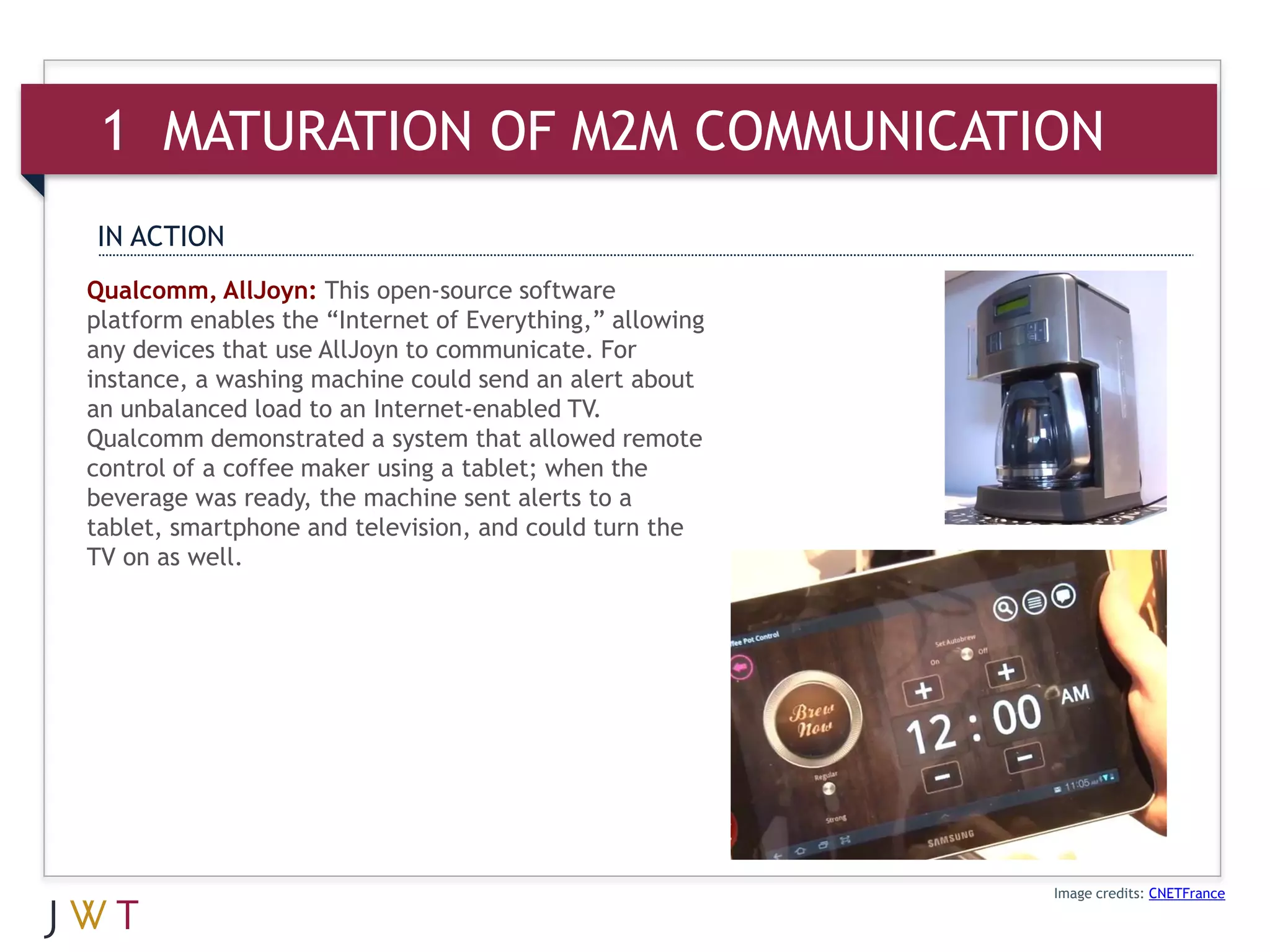 1 MATURATION OF M2M COMMUNICATION
IN ACTION
Qualcomm, AllJoyn: This open-source software
platform enables the “Internet of Everything,” allowing
any devices that use AllJoyn to communicate. For
instance, a washing machine could send an alert about
an unbalanced load to an Internet-enabled TV.
Qualcomm demonstrated a system that allowed remote
control of a coffee maker using a tablet; when the
beverage was ready, the machine sent alerts to a
tablet, smartphone and television, and could turn the
TV on as well.




                                                          Image credits: CNETFrance
 