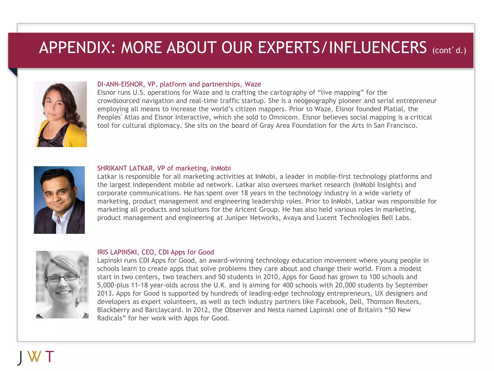APPENDIX: MORE ABOUT OUR EXPERTS/INFLUENCERS                                                                       (cont’d.)


      DI-ANN-EISNOR, VP, platform and partnerships, Waze
      Eisnor runs U.S. operations for Waze and is crafting the cartography of “live mapping” for the
      crowdsourced navigation and real-time traffic startup. She is a neogeography pioneer and serial entrepreneur
      employing all means to increase the world’s citizen mappers. Prior to Waze, Eisnor founded Platial, the
      Peoples' Atlas and Eisnor Interactive, which she sold to Omnicom. Eisnor believes social mapping is a critical
      tool for cultural diplomacy. She sits on the board of Gray Area Foundation for the Arts in San Francisco.




      SHRIKANT LATKAR, VP of marketing, InMobi
      Latkar is responsible for all marketing activities at InMobi, a leader in mobile-first technology platforms and
      the largest independent mobile ad network. Latkar also oversees market research (InMobi Insights) and
      corporate communications. He has spent over 18 years in the technology industry in a wide variety of
      marketing, product management and engineering leadership roles. Prior to InMobi, Latkar was responsible for
      marketing all products and solutions for the Aricent Group. He has also held various roles in marketing,
      product management and engineering at Juniper Networks, Avaya and Lucent Technologies Bell Labs.




      IRIS LAPINSKI, CEO, CDI Apps for Good
      Lapinski runs CDI Apps for Good, an award-winning technology education movement where young people in
      schools learn to create apps that solve problems they care about and change their world. From a modest
      start in two centers, two teachers and 50 students in 2010, Apps for Good has grown to 100 schools and
      5,000-plus 11-18 year-olds across the U.K. and is aiming for 400 schools with 20,000 students by September
      2013. Apps for Good is supported by hundreds of leading-edge technology entrepreneurs, UX designers and
      developers as expert volunteers, as well as tech industry partners like Facebook, Dell, Thomson Reuters,
      Blackberry and Barclaycard. In 2012, the Observer and Nesta named Lapinski one of Britain's “50 New
      Radicals” for her work with Apps for Good.
 