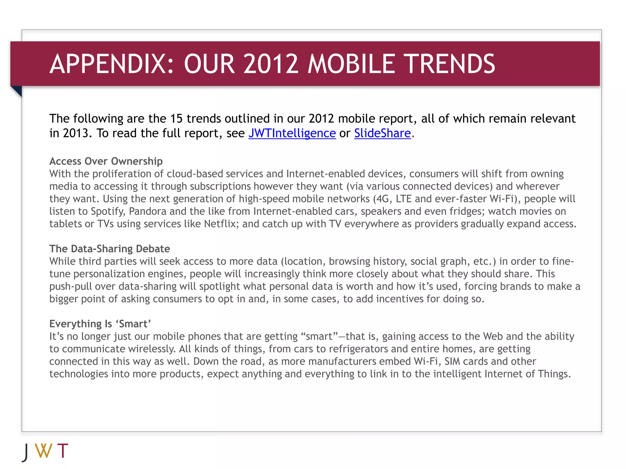 APPENDIX: OUR 2012 MOBILE TRENDS

The following are the 15 trends outlined in our 2012 mobile report, all of which remain relevant
in 2013. To read the full report, see JWTIntelligence or SlideShare.

Access Over Ownership
With the proliferation of cloud-based services and Internet-enabled devices, consumers will shift from owning
media to accessing it through subscriptions however they want (via various connected devices) and wherever
they want. Using the next generation of high-speed mobile networks (4G, LTE and ever-faster Wi-Fi), people will
listen to Spotify, Pandora and the like from Internet-enabled cars, speakers and even fridges; watch movies on
tablets or TVs using services like Netflix; and catch up with TV everywhere as providers gradually expand access.

The Data-Sharing Debate
While third parties will seek access to more data (location, browsing history, social graph, etc.) in order to fine-
tune personalization engines, people will increasingly think more closely about what they should share. This
push-pull over data-sharing will spotlight what personal data is worth and how it’s used, forcing brands to make a
bigger point of asking consumers to opt in and, in some cases, to add incentives for doing so.

Everything Is ‘Smart’
It’s no longer just our mobile phones that are getting “smart”—that is, gaining access to the Web and the ability
to communicate wirelessly. All kinds of things, from cars to refrigerators and entire homes, are getting
connected in this way as well. Down the road, as more manufacturers embed Wi-Fi, SIM cards and other
technologies into more products, expect anything and everything to link in to the intelligent Internet of Things.
 