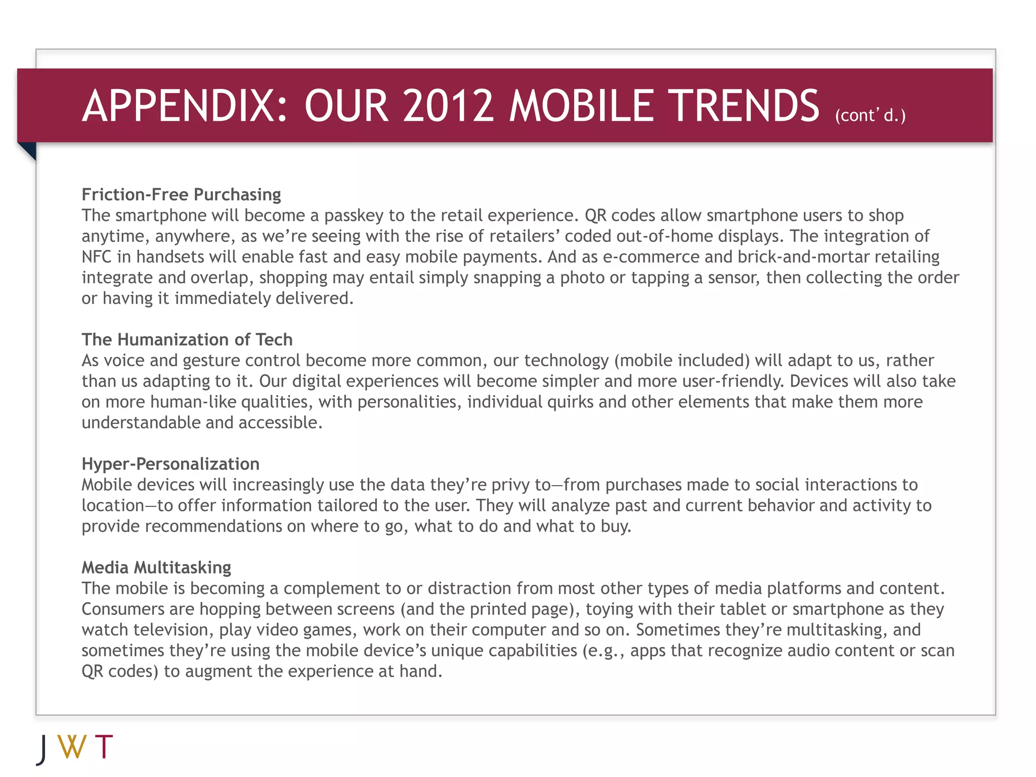 APPENDIX: OUR 2012 MOBILE TRENDS                                            (cont’d.)



Friction-Free Purchasing
The smartphone will become a passkey to the retail experience. QR codes allow smartphone users to shop
anytime, anywhere, as we’re seeing with the rise of retailers’ coded out-of-home displays. The integration of
NFC in handsets will enable fast and easy mobile payments. And as e-commerce and brick-and-mortar retailing
integrate and overlap, shopping may entail simply snapping a photo or tapping a sensor, then collecting the order
or having it immediately delivered.

The Humanization of Tech
As voice and gesture control become more common, our technology (mobile included) will adapt to us, rather
than us adapting to it. Our digital experiences will become simpler and more user-friendly. Devices will also take
on more human-like qualities, with personalities, individual quirks and other elements that make them more
understandable and accessible.

Hyper-Personalization
Mobile devices will increasingly use the data they’re privy to—from purchases made to social interactions to
location—to offer information tailored to the user. They will analyze past and current behavior and activity to
provide recommendations on where to go, what to do and what to buy.

Media Multitasking
The mobile is becoming a complement to or distraction from most other types of media platforms and content.
Consumers are hopping between screens (and the printed page), toying with their tablet or smartphone as they
watch television, play video games, work on their computer and so on. Sometimes they’re multitasking, and
sometimes they’re using the mobile device’s unique capabilities (e.g., apps that recognize audio content or scan
QR codes) to augment the experience at hand.
 