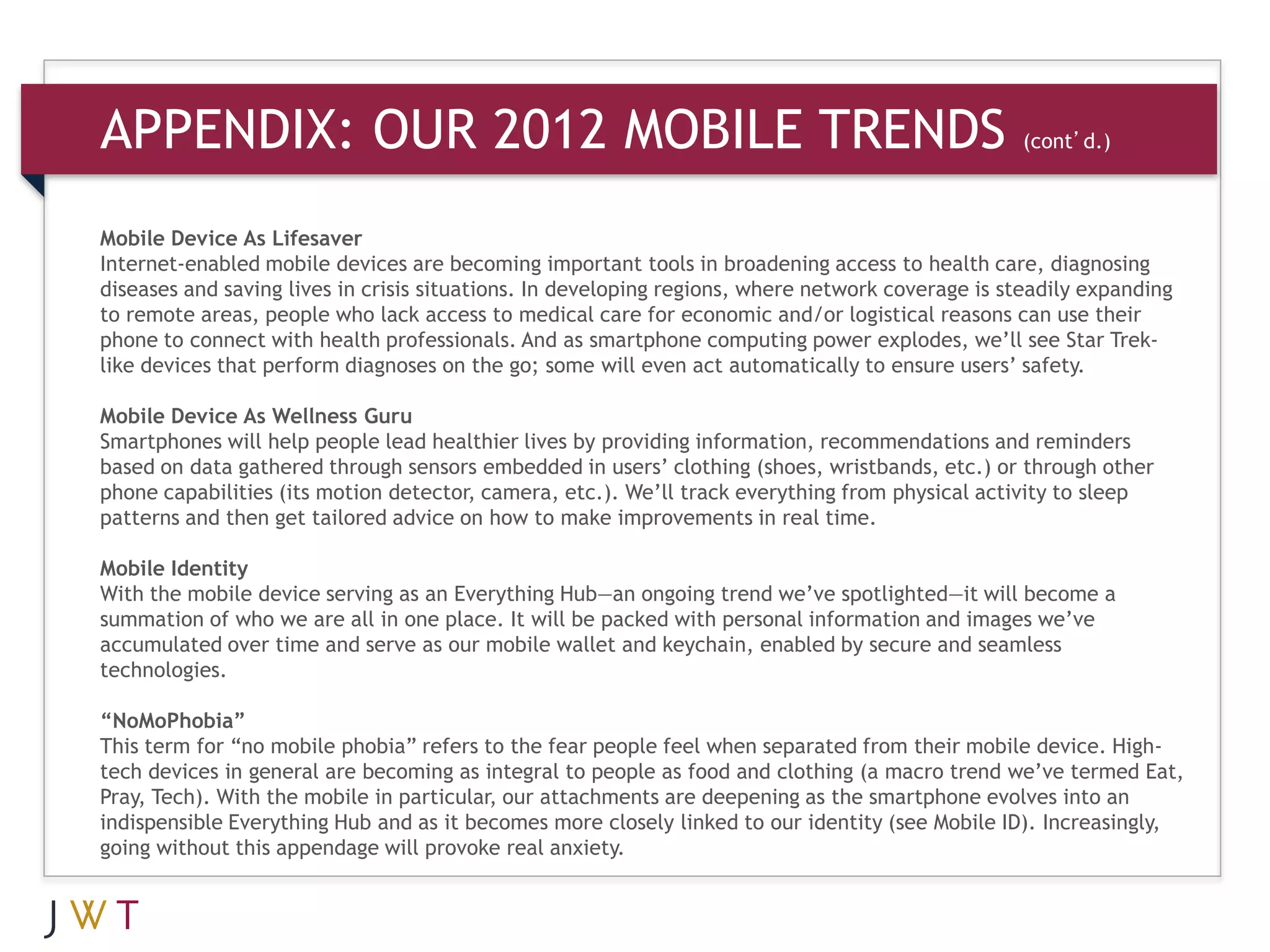 APPENDIX: OUR 2012 MOBILE TRENDS                                            (cont’d.)



Mobile Device As Lifesaver
Internet-enabled mobile devices are becoming important tools in broadening access to health care, diagnosing
diseases and saving lives in crisis situations. In developing regions, where network coverage is steadily expanding
to remote areas, people who lack access to medical care for economic and/or logistical reasons can use their
phone to connect with health professionals. And as smartphone computing power explodes, we’ll see Star Trek-
like devices that perform diagnoses on the go; some will even act automatically to ensure users’ safety.

Mobile Device As Wellness Guru
Smartphones will help people lead healthier lives by providing information, recommendations and reminders
based on data gathered through sensors embedded in users’ clothing (shoes, wristbands, etc.) or through other
phone capabilities (its motion detector, camera, etc.). We’ll track everything from physical activity to sleep
patterns and then get tailored advice on how to make improvements in real time.

Mobile Identity
With the mobile device serving as an Everything Hub—an ongoing trend we’ve spotlighted—it will become a
summation of who we are all in one place. It will be packed with personal information and images we’ve
accumulated over time and serve as our mobile wallet and keychain, enabled by secure and seamless
technologies.

“NoMoPhobia”
This term for “no mobile phobia” refers to the fear people feel when separated from their mobile device. High-
tech devices in general are becoming as integral to people as food and clothing (a macro trend we’ve termed Eat,
Pray, Tech). With the mobile in particular, our attachments are deepening as the smartphone evolves into an
indispensible Everything Hub and as it becomes more closely linked to our identity (see Mobile ID). Increasingly,
going without this appendage will provoke real anxiety.
 
