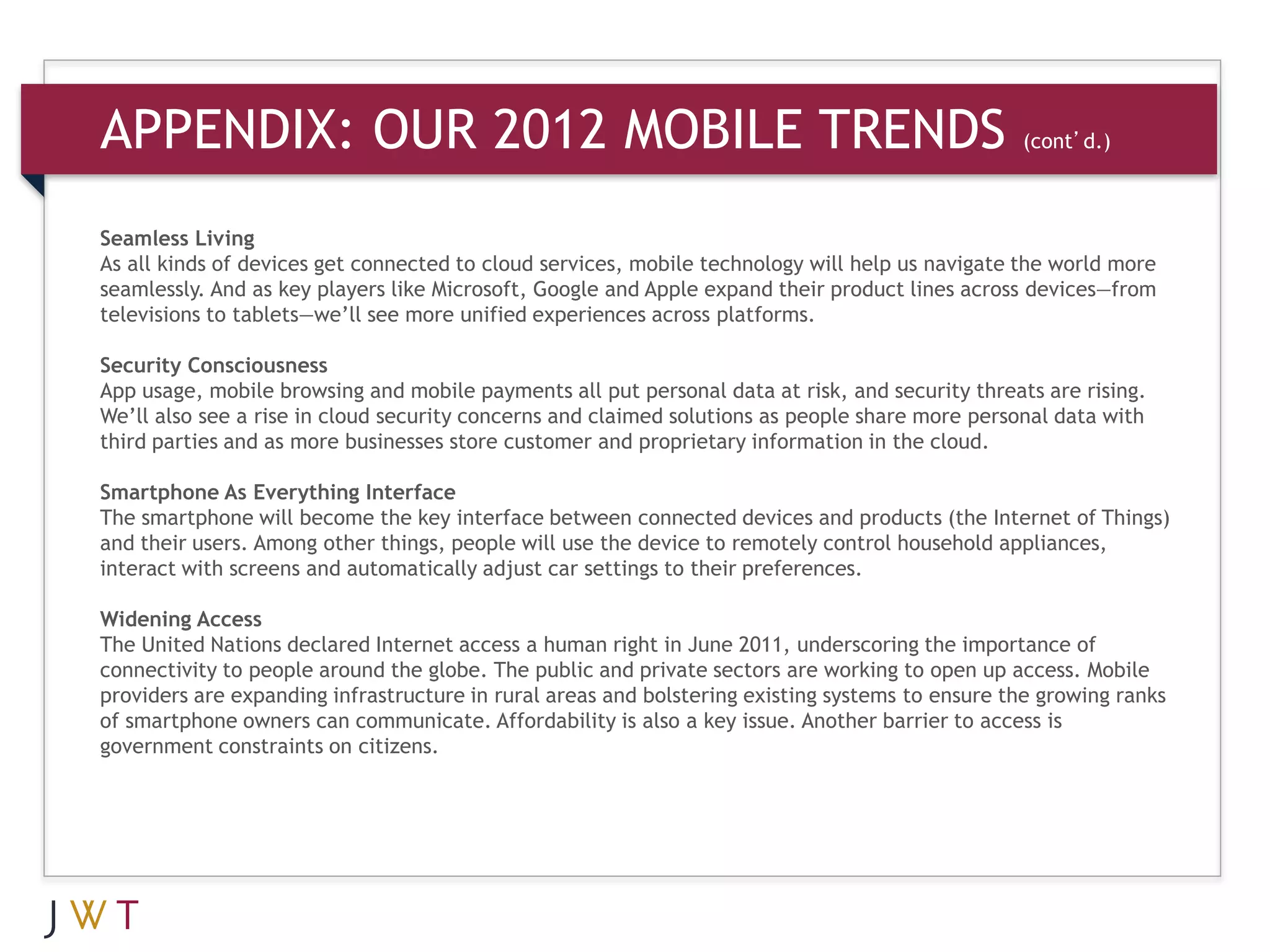 APPENDIX: OUR 2012 MOBILE TRENDS                                           (cont’d.)



Seamless Living
As all kinds of devices get connected to cloud services, mobile technology will help us navigate the world more
seamlessly. And as key players like Microsoft, Google and Apple expand their product lines across devices—from
televisions to tablets—we’ll see more unified experiences across platforms.

Security Consciousness
App usage, mobile browsing and mobile payments all put personal data at risk, and security threats are rising.
We’ll also see a rise in cloud security concerns and claimed solutions as people share more personal data with
third parties and as more businesses store customer and proprietary information in the cloud.

Smartphone As Everything Interface
The smartphone will become the key interface between connected devices and products (the Internet of Things)
and their users. Among other things, people will use the device to remotely control household appliances,
interact with screens and automatically adjust car settings to their preferences.

Widening Access
The United Nations declared Internet access a human right in June 2011, underscoring the importance of
connectivity to people around the globe. The public and private sectors are working to open up access. Mobile
providers are expanding infrastructure in rural areas and bolstering existing systems to ensure the growing ranks
of smartphone owners can communicate. Affordability is also a key issue. Another barrier to access is
government constraints on citizens.
 