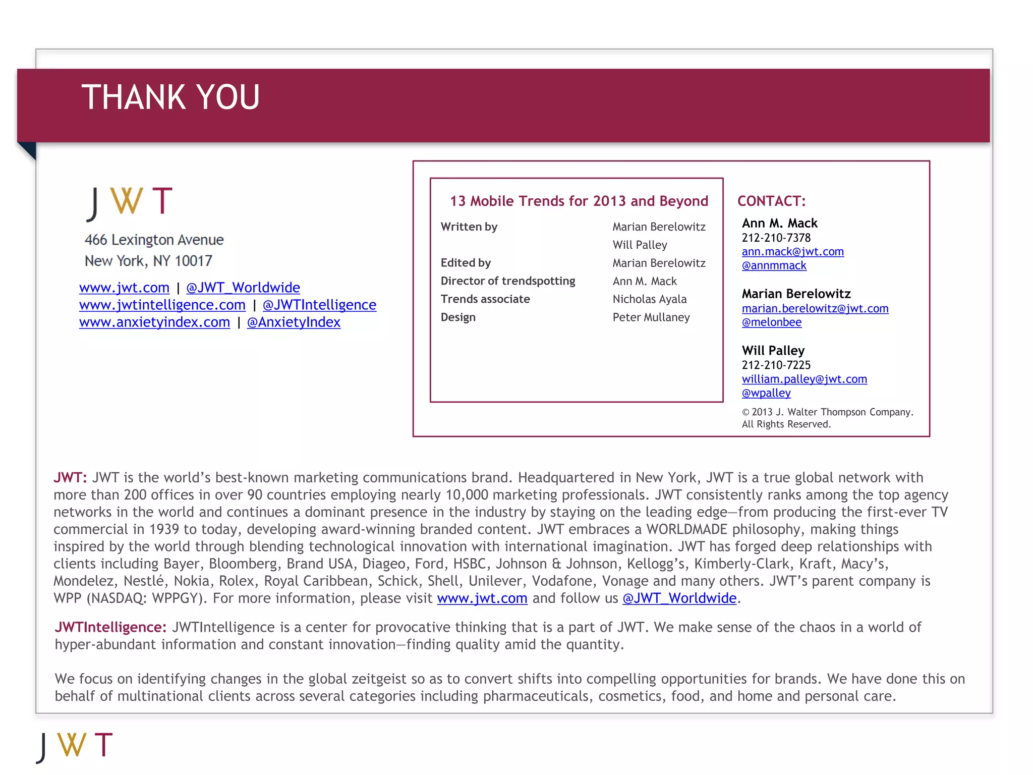 THANK YOU

                                                             13 Mobile Trends for 2013 and Beyond           CONTACT:
                                                            Written by                  Marian Berelowitz   Ann M. Mack
                                                                                                            212-210-7378
                                                                                        Will Palley
                                                                                                            ann.mack@jwt.com
                                                            Edited by                   Marian Berelowitz   @annmmack
                                                            Director of trendspotting   Ann M. Mack
   www.jwt.com | @JWT_Worldwide                                                                             Marian Berelowitz
                                                            Trends associate            Nicholas Ayala
   www.jwtintelligence.com | @JWTIntelligence                                                               marian.berelowitz@jwt.com
                                                            Design                      Peter Mullaney
   www.anxietyindex.com | @AnxietyIndex                                                                     @melonbee

                                                                                                            Will Palley
                                                                                                            212-210-7225
                                                                                                            william.palley@jwt.com
                                                                                                            @wpalley
                                                                                                            © 2013 J. Walter Thompson Company.
                                                                                                            All Rights Reserved.




JWT: JWT is the world’s best-known marketing communications brand. Headquartered in New York, JWT is a true global network with
more than 200 offices in over 90 countries employing nearly 10,000 marketing professionals. JWT consistently ranks among the top agency
networks in the world and continues a dominant presence in the industry by staying on the leading edge—from producing the first-ever TV
commercial in 1939 to today, developing award-winning branded content. JWT embraces a WORLDMADE philosophy, making things
inspired by the world through blending technological innovation with international imagination. JWT has forged deep relationships with
clients including Bayer, Bloomberg, Brand USA, Diageo, Ford, HSBC, Johnson & Johnson, Kellogg’s, Kimberly-Clark, Kraft, Macy’s,
Mondelez, Nestlé, Nokia, Rolex, Royal Caribbean, Schick, Shell, Unilever, Vodafone, Vonage and many others. JWT’s parent company is
WPP (NASDAQ: WPPGY). For more information, please visit www.jwt.com and follow us @JWT_Worldwide.

JWTIntelligence: JWTIntelligence is a center for provocative thinking that is a part of JWT. We make sense of the chaos in a world of
hyper-abundant information and constant innovation—finding quality amid the quantity.

We focus on identifying changes in the global zeitgeist so as to convert shifts into compelling opportunities for brands. We have done this on
behalf of multinational clients across several categories including pharmaceuticals, cosmetics, food, and home and personal care.
 