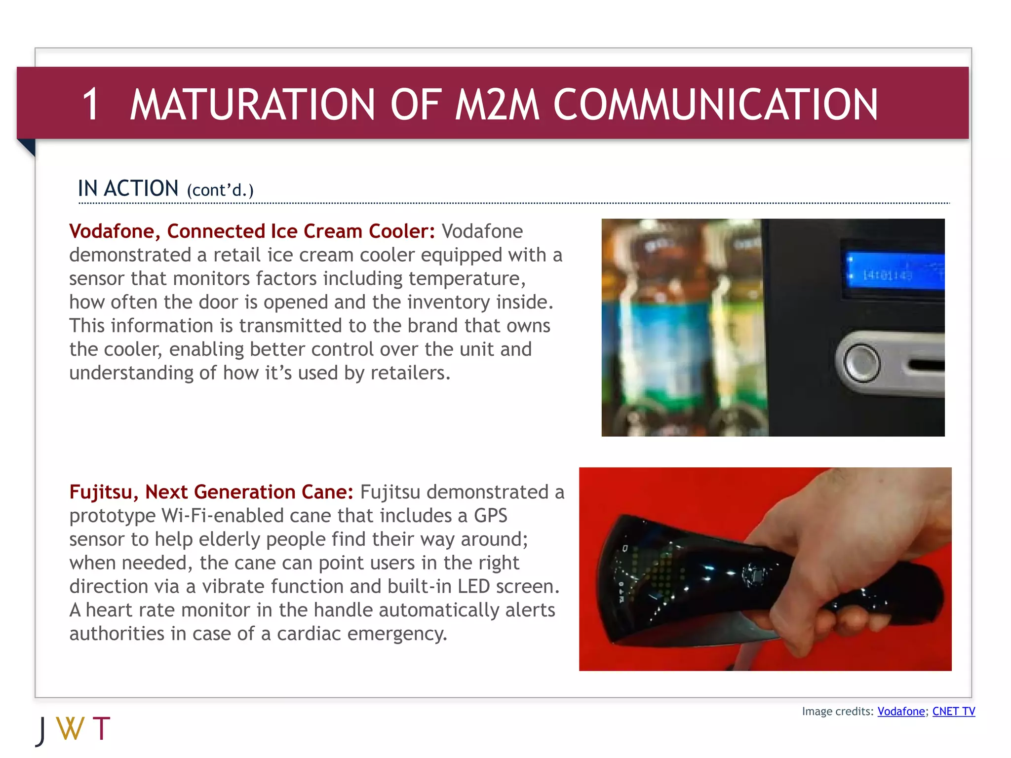 1 MATURATION OF M2M COMMUNICATION
IN ACTION    (cont’d.)

Vodafone, Connected Ice Cream Cooler: Vodafone
demonstrated a retail ice cream cooler equipped with a
sensor that monitors factors including temperature,
how often the door is opened and the inventory inside.
This information is transmitted to the brand that owns
the cooler, enabling better control over the unit and
understanding of how it’s used by retailers.




Fujitsu, Next Generation Cane: Fujitsu demonstrated a
prototype Wi-Fi-enabled cane that includes a GPS
sensor to help elderly people find their way around;
when needed, the cane can point users in the right
direction via a vibrate function and built-in LED screen.
A heart rate monitor in the handle automatically alerts
authorities in case of a cardiac emergency.


                                                            Image credits: Vodafone; CNET TV
 