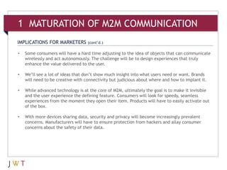1 MATURATION OF M2M COMMUNICATION
IMPLICATIONS FOR MARKETERS         (cont’d.)

•   Some consumers will have a hard time adjusting to the idea of objects that can communicate
    wirelessly and act autonomously. The challenge will be to design experiences that truly
    enhance the value delivered to the user.

•   We’ll see a lot of ideas that don’t show much insight into what users need or want. Brands
    will need to be creative with connectivity but judicious about where and how to implant it.

•   While advanced technology is at the core of M2M, ultimately the goal is to make it invisible
    and the user experience the defining feature. Consumers will look for speedy, seamless
    experiences from the moment they open their item. Products will have to easily activate out
    of the box.

•   With more devices sharing data, security and privacy will become increasingly prevalent
    concerns. Manufacturers will have to ensure protection from hackers and allay consumer
    concerns about the safety of their data.
 