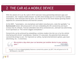 2 THE CAR AS A MOBILE DEVICE
With the advent of in-car 4G, built-in Wi-Fi and ever more partnerships between apps and
automakers, the “original mobile device” (as GM’s Steve Girsky put it) is turning into a speedy
smartphone. Intel forecasts that by 2014, cars will be one of the three fastest-growing market
segments for connected devices and Internet content.

At the MWC, “automakers, not smartphone and tablet manufacturers, stole the spotlight,” as
Businessweek noted. GM announced it will start embedding 4G LTE connectivity and touch
screens into its vehicles, Ford let attendees test-drive connected cars, and Audi was advertising
its A3 Sportback as “The world’s biggest smartphone.”

Connectivity can be achieved by embedding a wireless modem into the car or by the vehicle
interfacing with drivers’ smartphones. However it’s executed, the potential that advanced
connectivity brings to cars—for improved car safety, myriad entertainment options, geo-local
advertising, etc.—is enormous.

            We envision a day when your car becomes just another device in your wireless
            plan.”                                                          — STEVE GIRSKY,
                                                                                   vice chairman, General Motors


    Around 1 in 10 cars shipped globally features a connectivity system; by 2017, this will grow to 6 in 10.
    —ABI Research, July 2012
 