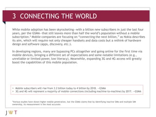3 CONNECTING THE WORLD
While mobile adoption has been skyrocketing—with a billion new subscribers in just the last four
years, per the GSMA—that still leaves more than half the world’s population without a mobile
subscription.* Mobile companies are focusing on “connecting the next billion,” as Nokia describes
its aim, which will require not only cheaper handsets and data costs but a rethink of hardware
design and software (apps, discovery, etc.).

In developing regions, many are bypassing PCs altogether and going online for the first time via
mobile devices, bringing a different set of expectations and some notable limitations (e.g.,
unreliable or limited power, low literacy). Meanwhile, expanding 3G and 4G access will greatly
boost the capabilities of this mobile population.




• Mobile subscribers will rise from 3.2 billion today to 4 billion by 2018. —GSMA
• 3G and 4G will represent a majority of mobile connections (including machine-to-machine) by 2017. —GSMA


*Various studies have shown higher mobile penetration, but the GSMA claims that by identifying inactive SIMs and multiple SIM
ownership, its measurement is the most accurate.
 
