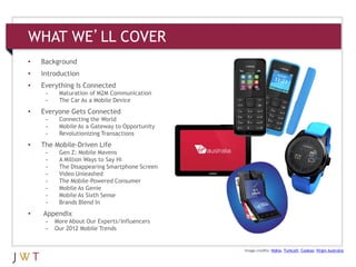 WHAT WE’LL COVER
•   Background
•   Introduction
•   Everything Is Connected
     -    Maturation of M2M Communication
     -    The Car As a Mobile Device
•   Everyone Gets Connected
     -    Connecting the World
     -    Mobile As a Gateway to Opportunity
     -    Revolutionizing Transactions
•   The Mobile-Driven Life
     -    Gen Z: Mobile Mavens
     -    A Million Ways to Say Hi
     -    The Disappearing Smartphone Screen
     -    Video Unleashed
     -    The Mobile-Powered Consumer
     -    Mobile As Genie
     -    Mobile As Sixth Sense
     -    Brands Blend In
•   Appendix
     -   More About Our Experts/Influencers
     -   Our 2012 Mobile Trends


                                               Image credits: Nokia; Turkcell; Cookoo; Virgin Australia
 