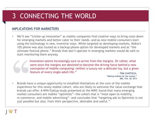 3 CONNECTING THE WORLD
IMPLICATIONS FOR MARKETERS

•   We’ll see “trickle-up innovation” as mobile companies find creative ways to bring costs down
    for emerging markets and better cater to their needs—and as new mobile consumers start
    using the technology in new, inventive ways. While targeted at developing markets, Nokia’s
    105 phone was also touted as a backup-phone option for developed markets and as “the
    ultimate festival phone.” Brands that don’t operate in emerging markets would do well to
    start monitoring them anyway.

             Innovation seems increasingly sure to arrive from the margins. Or rather, what
             were once the margins are destined to become the driving force behind a new
             conception of mobile computing: neither a luxury nor a delicate toy, but a given
             feature of every single adult life.”                            — TOM CHATFIELD,
                                                                     “Making mobiles for the masses,”
                                                                                  BBC, Feb. 28, 2013

•   Brands have a unique opportunity to establish themselves at the core of the mobile
    experience for this newly mobile cohort, who are likely to welcome the value exchange that
    brands can offer. A WIN/Gallup study presented at the MWC found that many emerging
    market consumers are mobile “optimists”—the cohort that is “most open to mobility,
    m-commerce, and mobile advertising”—and concludes that “targeting ads to Optimists is not
    just possible but also, from their perspective, desirable and useful.”
 