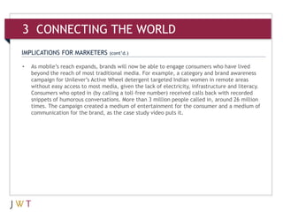 3 CONNECTING THE WORLD
IMPLICATIONS FOR MARKETERS          (cont’d.)

•   As mobile’s reach expands, brands will now be able to engage consumers who have lived
    beyond the reach of most traditional media. For example, a category and brand awareness
    campaign for Unilever’s Active Wheel detergent targeted Indian women in remote areas
    without easy access to most media, given the lack of electricity, infrastructure and literacy.
    Consumers who opted in (by calling a toll-free number) received calls back with recorded
    snippets of humorous conversations. More than 3 million people called in, around 26 million
    times. The campaign created a medium of entertainment for the consumer and a medium of
    communication for the brand, as the case study video puts it.
 