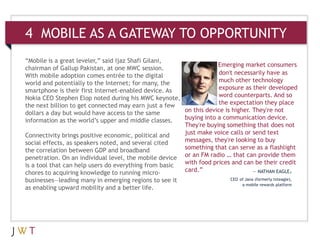 4 MOBILE AS A GATEWAY TO OPPORTUNITY
“Mobile is a great leveler,” said Ijaz Shafi Gilani,
                                                                   Emerging market consumers
chairman of Gallup Pakistan, at one MWC session.
With mobile adoption comes entrée to the digital                    don't necessarily have as
world and potentially to the Internet; for many, the                much other technology
smartphone is their first Internet-enabled device. As               exposure as their developed
Nokia CEO Stephen Elop noted during his MWC keynote,                word counterparts. And so
the next billion to get connected may earn just a few               the expectation they place
dollars a day but would have access to the same        on this device is higher. They're not
information as the world’s upper and middle classes.   buying into a communication device.
                                                       They're buying something that does not
Connectivity brings positive economic, political and   just make voice calls or send text
social effects, as speakers noted, and several cited   messages, they're looking to buy
the correlation between GDP and broadband              something that can serve as a flashlight
penetration. On an individual level, the mobile device or an FM radio … that can provide them
is a tool that can help users do everything from basic with food prices and can be their credit
chores to acquiring knowledge to running micro-        card.”                    — NATHAN EAGLE,
businesses—leading many in emerging regions to see it                   CEO of Jana (formerly txteagle),
                                                                             a mobile rewards platform
as enabling upward mobility and a better life.
 