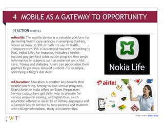 4 MOBILE AS A GATEWAY TO OPPORTUNITY
 IN ACTION   (cont’d.)

mHealth: The mobile device is a valuable platform for
delivering health care services in emerging markets,
where as many as 59% of patients use mHealth,
compared with 35% in developed markets, according to
PwC. Nokia Life, for instance, includes a health-
focused pay-per-text subscription program that sends
information on subjects such as maternal and child
care, fitness and diabetes. Users can personalize their
profiles to get more tailored content—for example,
specifying a baby’s due date.


mEducation: Education is another key benefit that
mobile can bring. Among various similar programs,
Bharti Airtel in India offers an Exam Preparation
Service (subscribers get daily help to prepare for
various entrance exams), an English Guru (with
education offered in an array of Indian languages) and
a Campus Search service to help parents and students
with college admissions, study and career tips.
                                                          Image credits: Nokia; Airtel
 