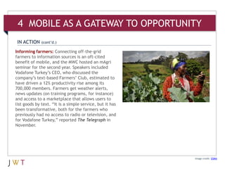4 MOBILE AS A GATEWAY TO OPPORTUNITY
 IN ACTION    (cont’d.)

Informing farmers: Connecting off-the-grid
farmers to information sources is an oft-cited
benefit of mobile, and the MWC hosted an mAgri
seminar for the second year. Speakers included
Vodafone Turkey’s CEO, who discussed the
company’s text-based Farmers’ Club, estimated to
have driven a 12% productivity rise among its
700,000 members. Farmers get weather alerts,
news updates (on training programs, for instance)
and access to a marketplace that allows users to
list goods by text. “It is a simple service, but it has
been transformative, both for the farmers who
previously had no access to radio or television, and
for Vodafone Turkey,” reported The Telegraph in
November.




                                                          Image credit: GSMA
 