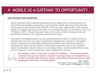 4 MOBILE AS A GATEWAY TO OPPORTUNITY
IMPLICATIONS FOR MARKETERS

•   Mobile represents both a business opportunity and an opportunity to help consumers do
    everything from building up businesses, improving their health, becoming more informed
    citizens and connecting with social networks. We’ll see more mobile players shift business
    models to integrate social issues into their core strategies because, as we noted in one of our
    10 Trends for 2012, “By putting shared value at the center of their strategy, brands can
    benefit their business, their customers and society at large.”

•   Consumers in emerging markets who are enthused about the power of mobile devices to
    enhance their lives are more open to marketing messages than consumers in developed
    markets. Marketers can help these mobile owners become more informed consumers,
    integrating the brand into the platform. WIN/Gallup found that many in the “optimist”
    cohort of consumers, most of whom are in emerging markets, see the mobile device as not
    just an “important” tool to becoming a smarter shopper but “critical.”
            We needed to create a trust-mark in Turkey for Vodafone. … That means you have
            to think of how you can improve consumers’ lives beyond your core proposition, so
            we don’t just offer them telecoms. We go a step further to make sure we are really
            integrated in their lives. It creates loyalty.”                   — SERPIL TIMURAY,
                                                           CEO of Vodafone Turkey, “Vodafone Farmers’ Club fuels
                                                               Turkish turnaround,” The Telegraph, Nov. 19, 2012
 